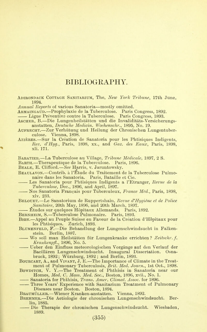 BIBLIOGRAPHY. Adirondack Cottage Sanitarium, The, New York Tribune, 17th June, 1894. Amiual Reports of various Sanatoria—mostly omitted. Armaingaud.—Prophylaxis de la Tuberculosa. Paris Congress, 1892. Ligue Preventive contre la Tuberculose. Paris Congress, 1893. AsCHER, B.—Die Lungenheilstatten und die Invaliditats-Versicherungs- anstatten, Deutsche Medicin. Wochenschr., 1895, No. 19. AuFRECHT.—Zur Verhiitung und Heilung der Chronischen Lungentuber- culose. Vienna, 1898. AziERES.—Sur la Creation de Sanatoria pour les Phtisiques Indigents, Rev. cVHijg., Paris, 1898, xx., and Gaz. des Eaux, Paris, 1898, xli. 171. Baratier.—La Tuberculose au Village, Tribime Medicale, 1897, 2 S. Barth.—Therapeutique de la Tuberculose. Paris, 1896. Beale, E. Clifford.—See Harris, v. Jaruntowsky. Beaulavon.—Contrib. a I'Etude du Traitement de la Tuberculose Pulmo- naire dans les Sanatoria. Paris, Bataille et Cie. Les Sanatoria pour Phtisiques Indigents a I'Etranger, Revue de la Tuberculose, Dec, 1896, and April, 1897. Nos Sanatoria Fran(;ais pour Tuberculeux, Frayice Med., Paris, 1898, xlv. 233. Belouet.—Le Sanatorium de Ruppertshain, Revue cVHygihie et de Police Sanitaire, 20th May, 1896, and 20th March, 1897. ]6tudes sur quelques Hopitaux Allemands. Paris, 1892. Bernheim, S.—Tuberculose Pulmonaire. Paris, 1893. BiON.—Appel au Peuple Suisse en Faveur de la Creation d'Hopitaux pour les Phtisiques. Zurich, 1893. Blumenfeld, F.—Die Behandlung der Lungenschwindsucht in Falken- stein. Berlin, 1887. Wo soil man Heilstatten fiir Lungenkranke errichten ? Zeitschr. f, Krankenpfl., 1896, No. 5. Ueber den Einfluss meteorologischen Vorgange auf den Verlauf der Bacillaren Lungenschwindsucht. Inaugural Dissertation. Osna- bruck, 1892; Wiirzburg, 1892 ; and Berlin, 1893. BouRCART, A., and Vivant, J. E.—The Importance of Climate in the Treat- ment of Pulmonary Tuberculosis, Brit. Med. Journ., 1st Oct., 1898. BowDiTCH, V. Y.—The Treatment of Phthisis in Sanatoria near our Homes, Med. C. Mass. Med. Soc, Boston, 1896, xvii.. No. 1. Sanatoria for Phthisis, Trans. A^ner. Cliniat. Assoc. for 1896. Three Years' Experience with Sanitarium Treatment of Pulmonary Diseases near Boston. Boston, 1894. Braumuller.—Wiener Kranken-anstatten. Vienna, 1892. Brehmer.—Die Aetiologie der chronischen Lungenschwindsucht. Ber- lin, 1885. Die Therapie der chronischen LungenscJiwindsucht. Wiesbaden, 1889.