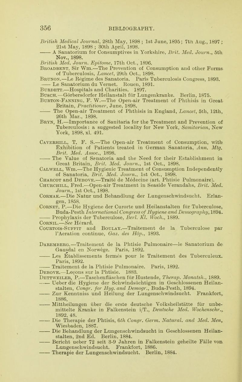 British Medical Journal, 28th May, 1898 ; 1st June, 1895 ; 7th Aug., 1897 ; 21st May, 1898 ; 30tli April, 1898. A Sanatorium for Consumptives in Yorkshire, Brit. Med. Journ., 5th Nov., 1898. British Med. Journ. Epitome, 17th Oct., 1896. Broadbent, Sir Wm.—The Prevention of Consumption and other Forms. of Tuberculosis, Lancet, 29th Oct., 1898. Brunon,—Le Regime des Sanatoria. Paris Tuberculosis Congress, 1893. Le Sanatorium du Vernet. Rouen, 1891. BuRDETT.—Hospitals and Charities. 1897. BuscH.—Gorbersdorfer Heilanstalt fiir Lungenkranke. Berlin, 1875. Burton-Fanning, F. W.—The Open-air Treatment of Phthisis in Great Britain, Practitioner, June, 1898. The Open-air Treatment of Phthisis in England, Lancet, 5th, 12th, 26th Mar., 1898. Bryn, H.—Importance of Sanitaria for the Treatment and Prevention of Tuberculosis: a suggested locality for New York, Sanitarian, New York, 1898, xl. 491. Caverhill, T. F. S.—The Open-air Treatment of Consumption, with Exhibition of Patients treated in German Sanatoria, Ann. Mtg. Brit. Med. Assoc., 1898. The Value of Sanatoria and tlie Need for their Establishment in Great Britain, Brit. Med. Journ., 1st Oct., 1898. Calwell, Wm.—The Hygienic Treatment of Consumption Independently of Sanatoria, Brit. Med. Journ., 1st Oct., 1898. Charcot and Debove.—Traite de Medecine (art. Phtisie Pulmonaire). Churchill, Fred.—Open-air Treatment in Seaside Verandahs, Brit. Med, Journ., 1st Oct., 1898. Cormak.—Die Natur und Behandlung der Lungenschwindsucht. Erlan- gen, 1858. Cornet, P.—Die Hygiene der Curorte und Heilanstalten fiir Tuberculose, Buda-Pesth International Congress of Hygiene and Demography, 1894. Prophylaxis der Tuberculose, Berl. Kl. Wocli., 1889. CoRNiL.—See Herard. CouRTOis-SuFFiT and Boulay.—Traitement de la Tuberculose par I'Aeration continue, Gaz. des Hup., 1893. Daremberg.—Traitement de la Phtisie Pulmonaire—le Sanatorium de Gausdal en Norwege. Paris, 1892. Les Etablissements fermes pour le Traitement des Tuberculeux. Paris, 1892. Traitement de la Phtisie Pulmonaire. Paris, 1892. Debove.—Lemons sur la Phtisie. 1883. Dettweiler, p.—Taschenflaschen fiir Hustende, Therap. Monatsli., 1889. Ueber die Hygiene der Schwindsiichtigen in Geschlossenen Heilan- stalten, Congr. for Hyg. and Demogr., Buda-Pesth, 1894. Zur Kenntniss und Heilung der Lungenschwindsucht. Frankfort,, 1886. Mittheilungen iiber die erste deutsche Volksheilstatte fiir unbe- mittelte Kranke in Falkenstein i/T., Deutsche Med. Wochenschr.,. 1892, 48. Die Therapie der Phtisis, 6^/^ Congr. Germ. Natural, and Med. Men,. Wiesbaden, 1887. Die Behandlung der Lungenschwindsucht in Geschlossenen Heilan- stalten, 2nd Ed. Berlin, 1884. Bericht ueber 72 seit 3-9 Jahren in Falkenstein geheilte Falle von Lungenschwindsucht. Frankfort, 1886. Therapie der Lungenschwindsucht. Berlin, 1884.