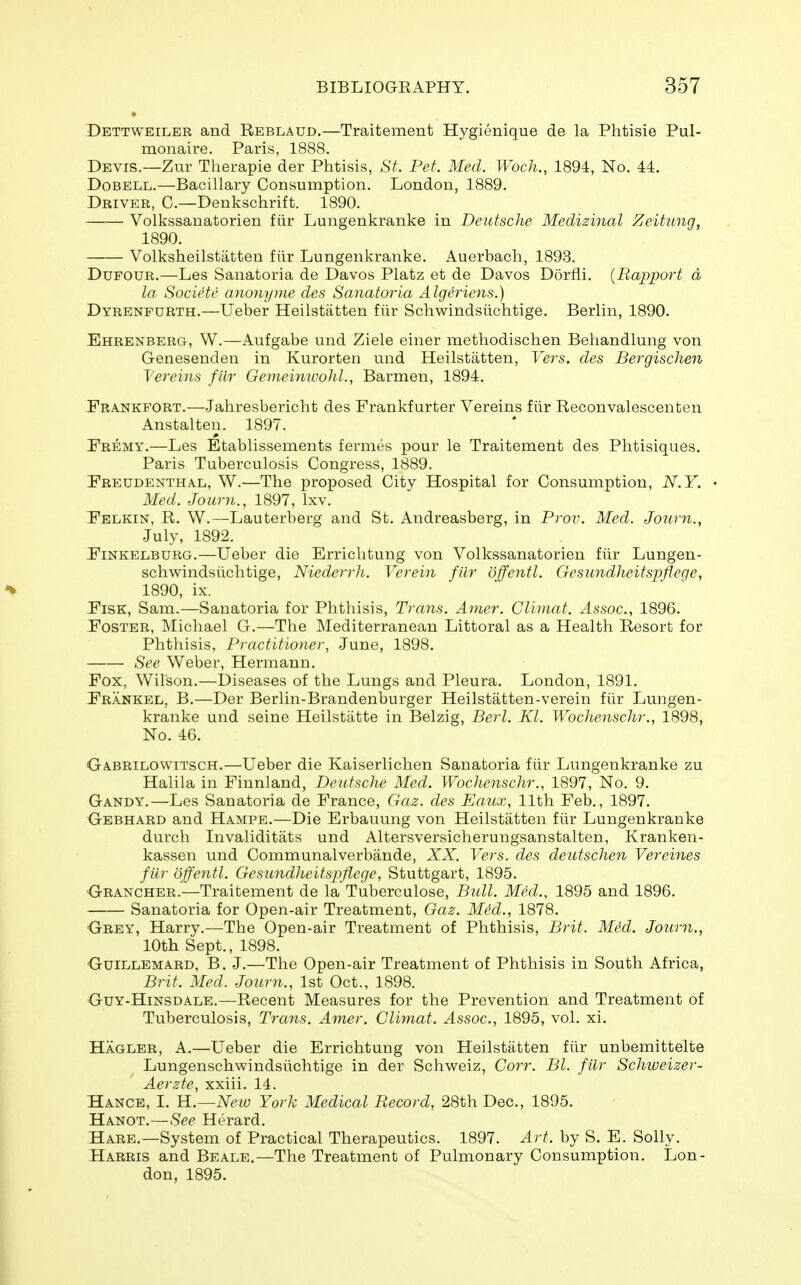 Dettweiler and Reblaud.—Traitement Hygienique de la Phtisie Pul- monaire. Paris, 1888. Devis.—Zur Therapie der Phtisis, St. Pet. Med. Woch., 1894, No. 44. DoBELL.—Bacillary Consumption. London, 1889. Driver, C—Denlvschrift. 1890. Volkssanatorien fiir Lungenkranke in Deutsche Medizinal Zeitung, 1890. Volkslieilstatten fiir Lungenkranke. Auerbach, 1893. DuFOUR.—Les Sanatoria de Davos Platz et de Davos Dorfli. [Rapport d la Societe ayionyme des Sanatoria Algeriens.) Dyrenpurth.—Ueber Heilstatten fiir Schwindsiichtige. Berlin, 1890. Ehrenberg, W.—Aufgabe und Ziele einer metliodischen Behandlung von Genesenden in Kurorten und Heilstatten, Vers, des Bergischen Vereins fiir Geineinwohl., Barmen, 1894. Prankfort.—Jahresbericht des Frankfurter Vereins fiir Reconvalescenten Anstalten. 1897. Premy.—Les Etablissements fermes pour le Traitement des Phtisiques. Paris Tuberculosis Congress, 1889. Preudenthal, W.—The proposed City Hospital for Consumption, N.Y. • Med. Journ., 1897, Ixv. Pelkin, R. W.—Lauterberg and St. Andreasberg, in Prov. Med. Journ., July, 1892. PiNKELBURG.—Ueber die Erriclitung von Volkssanatorien fiir Lungen- schwindsiichtige, Niederrli. Verein fiir dffeyitl. Gesundheitspflege, % 1890, ix. PiSK, Sam.—Sanatoria for Phthisis, Trans. Amer. Climat. Assoc., 1896. Poster, Michael G.—The Mediterranean Littoral as a Health Resort for Phthisis, Practitioner, June, 1898. See Weber, Hermann. Pox, Wilson.—Diseases of the Lungs and Pleura. London, 1891. Prankel, B.—Der Berlin-Brandenburger Heilstatten-verein fiir Lungen- kranke und seine Heilstiitte in Belzig, Berl. Kl. WocUenschr., 1898, No. 46. Gabrilowitsch.—Ueber die Kaiserlichen Sanatoria fiir Lungenkranke zu Halila in Finnland, Deutsche Med. Wochenschr., 1897, No. 9. Gandy.—Les Sanatoria de France, Gaz. des Eaux, 11th Feb., 1897. Oebhard and Hampe.—Die Erbauung von Heilstatten fiir Lungenkranke durch Invaliditats und Altersversicherungsanstalten, Kranken- kassen und Communalverbiinde, XX Vers, des deutschen Vereines fiir offentl. Gesundheitspflege, Stuttgart, 1895. Orancher.—Traitement de la Tuberculose, Bull. Med., 1895 and 1896. Sanatoria for Open-air Treatment, Gaz. Med., 1878. Grey, Harry.—The Open-air Treatment of Phthisis, Brit. Med. Journ., 10th Sept., 1898. Guillemard, B. J.—The Open-air Treatment of Phthisis in South Africa, Brit. Med. Journ., 1st Oct., 1898. GuY-HiNSDALE.—Recent Measures for the Prevention and Treatment of Tuberculosis, Trcms. Amer. Climat. Assoc., 1895, vol. xi. Hagler, a.—Ueber die Errichtung von Heilstatten fiir unbemittelte Lungenschwindsiichtige in der Schweiz, Corr. Bl. fiir Schweizer- Aerzte, xxiii. 14. Hance, I. YL.—New York Medical Record, 28th Dec, 1895. Hanot.—See Herard. Hare.—System of Practical Therapeutics. 1897. Art. by S. E. Solly. Harris and Beale.—The Treatment of Pulmonary Consumption. Lon- don, 1895.