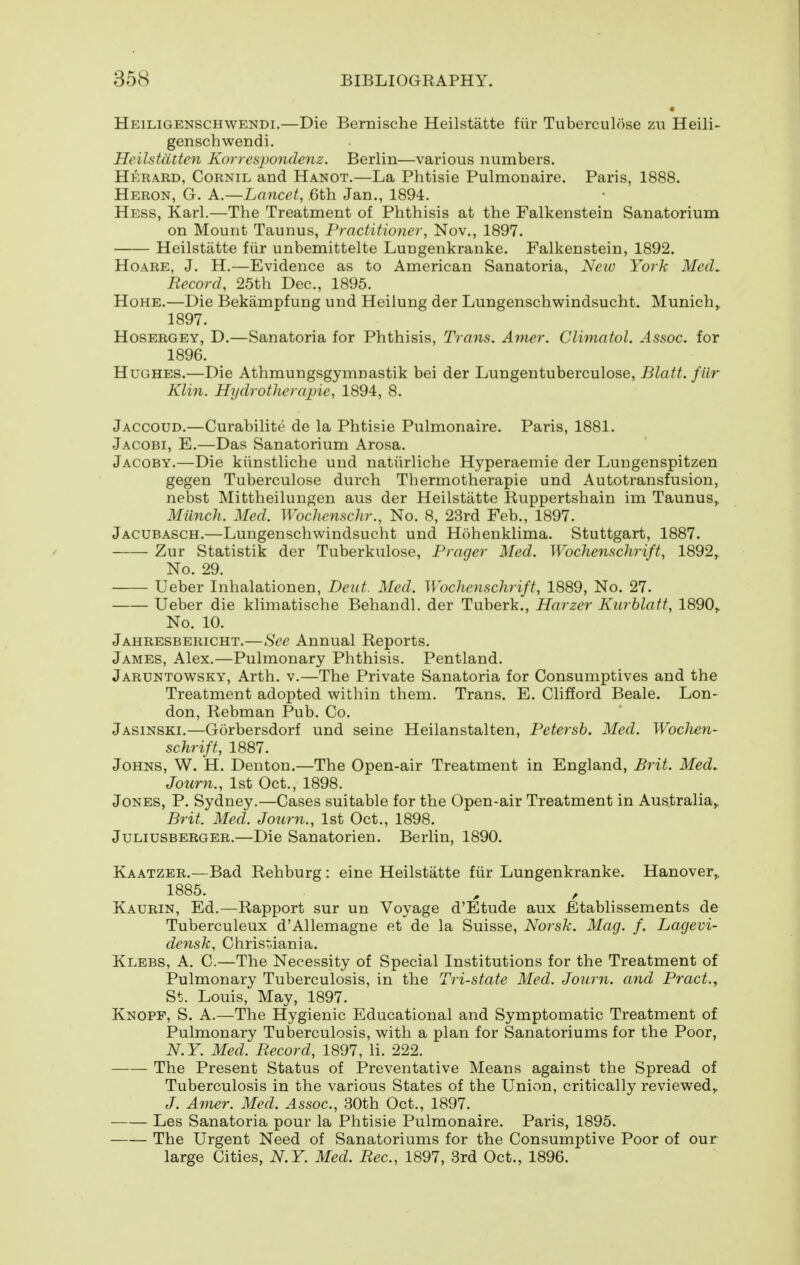 Heiligenschwendi.—Die Bernische Heilstatte fiir Tuberculose zu Heili- genschwendi. Heilstatten Korrespondenz. Berlin—various numbers. Herard, Cornil and Hanot,—La Phtisie Pulmonaire. Paris, 1888. Heron, G. k.—Lancet, 6th Jan., 1894. Hess, Karl.—The Treatment of Phthisis at the Falkenstein Sanatorium on Mount Taunus, Practitioner, Nov., 1897. Heilstatte fiir unbemittelte Lungenkranke. Falkenstein, 1892. HoARE, J. H.—Evidence as to American Sanatoria, New York MecL Record, 25th Dec, 1895. HoHE.—Die Bekampfung und Heilung der Lungenschwindsucht. Munich,, 1897. HosERGEY, D.—Sanatoria for Phthisis, Trans. Anier. Climatol. Assoc. for 1896. Hughes.—Die Athmungsgymnastik bei der Lungentuberculose, Blatt. fiir Klin. Hydrotherajne, 1894, 8. Jaccoud.—Curabilite de la Phtisie Pulmonaire. Paris, 1881. Jacobi, E.—Das Sanatorium Arosa. Jacoby.—Die kiinstliche und natiirliche Hyperaemie der Lungenspitzen gegen Tuberculose durch Thermotherapie und Autotransfusion, nebst Mittheilungen aus der Heilstatte Ruppertshain im Taunus,, Milnch. Med. Wochenschr., No. 8, 23rd Feb., 1897. Jacubasch.—Lungenschwindsucht und Hohenklima. Stuttgart, 1887. Zur Statistik der Tuberkulose, Prager Med. Woclienschrift, 1892, No. 29. Leber Inhalationen, Deut. Med. Wochenschrift, 1889, No. 27. Leber die klimatische Behandl. der Tuberk., Harzer Kurhlatt, 1890, No. 10. Jahresbericht.—See Annual Reports. James, Alex.—Pulmonary Phthisis. Pentland. Jaruntowsky, Arth. v.—The Private Sanatoria for Consumptives and the Treatment adopted within them. Trans. E. Clifford Beale. Lon- don, Rebman Pub. Co. Jasinski.—Gorbersdorf und seine Heilanstalten, Petersb. Med. Woclien- schrift, 1887. Johns, W. H. Denton.—The Open-air Treatment in England, Brit. Med. Journ., 1st Oct., 1898. Jones, P. Sydney.—Cases suitable for the Open-air Treatment in Australia,, Brit. Med. Journ., 1st Oct., 1898. JuLiusBERGER.—Die Sauatoricu. Berlin, 1890. Kaatzer.—Bad Rehburg: eine Heilstatte fiir Lungenkranke. Hanover,, 1885. , , Kaurin, Ed.—Rapport sur un Voyage d'Etude aux Etablissements de Tuberculeux d'Allemagne et de la Suisse, Noi'sk. Mag. f. Lagevi- dcnsk, Chrisr.iania. Klebs, a. C.—The Necessity of Special Institutions for the Treatment of Pulmonary Tuberculosis, in the Tri-state Med. Journ. and Pract.^ St. Louis, May, 1897. Knopf, S. A.—The Hygienic Educational and Symptomatic Treatment of Pulmonary Tuberculosis, with a plan for Sanatoriums for the Poor, N.Y. Med. Record, 1897, li. 222. The Present Status of Preventative Means against the Spread of Tuberculosis in the various States of the Union, critically reviewed,, J. Amer. Med. Assoc., 30th Oct., 1897. Les Sanatoria pour la Phtisie Pulmonaire. Paris, 1895. The Urgent Need of Sanatoriums for the Consumptive Poor of our large Cities, N.Y. Med. Rec, 1897, 3rd Oct., 1896.