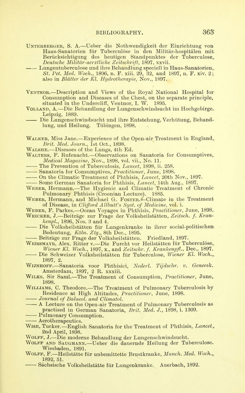 Unterberger, S. a.—Ueber die Nothwendigkeit der Einrichtung von Haus-Sanatorien fiir Tuberculose in den Militar-hospitalen mit Beriicksichtigung des heutigen Standpunktes der Tuberculose,, Deutsche Militdr-acrzfliche Zeitschrift, 1897, xxvii. Lungentuberculose und ihre Behandlung speciell in Haus-Sanatorien,. St. Pet. Med. Woch., 1896, n. F. xiii. 29, 32, and 1897, n. F. xiv. 2; also in Blatter der Kl. Hydrotherapies Nov., 1897. Ventnor.—Description and Views of the Royal National Hospital for Consumption and Diseases of the Chest, on the separate principle, situated in the Undercliff, Ventnor, I. W. 1895. VoLLAND, A.—Die Behandlung der Lungenschwindsucht im Hochgebirge.. Leipzig, 1889. Die Lungenschwrindsucht und ihre Entstehung, Verhiitung, Behand- lung, und Heilung. Tubingen, 1898. Walker, Miss Jane.—Experience of the Open-air Treatment in England,, Brit. Med. Joiirn., 1st Oct., 1898. Walshe.—Diseases of the Lungs, 4th Ed. Walters, F. Rufenacht.—Observations on Sanatoria for Consumptives,, Medical Magazine, Nov., 1898, vol. vii.. No. 11. The Prevention of Tuberculosis, Lancet, 1898, ii. 258. Sanatoria for Consumptives, Practitioner, June, 1898. On the Climatic Treatment of Phthisis, Lancet, 20th Nov., 1897. Some German Sanatoria for Phthisis, Lancet, 14th Aug., 1897. Weber, Hermann.—The Hygienic and Climatic Treatment of Chronic Pulmonary Phthisis (Croonian Lecture). 1885. Weber, Hermann, and Michael G. FosTER.-^Climate in the Treatment of Disease, in Clifford AllbutVs Syst. of Medicine, vol. i. Weber, F. Parkes.—Ocean Voyages in Phthisis, Practitioner, June, 1898. Weicker, J.—Beitrage zur Frage der Volksheilstiitten, Zeitsch. f. Kran- kenpl., 1896, Nos. 3 and 4. Die Volksheilstatten fiir Lungenkranke in ihrer social-politischen Bedeutung, Kdln. Ztg., 8th Dec, 1895. Beitrage zur Frage der Volksheilstatten. Friedland, 1897. Wbissmayr, Alex. Ritter v.—Die Furcht vor Heilstiitten fiir Tuberculosa,, Wiener Kl. Woch., 1897, x., and Zeitschr. f. Krankenpfl., Dec, 1897. Die Schweizer Volksheilstatten fiir Tuberculose, Wiener Kl. Woch.,. 1897, 2. WiJNHOFF.—Sanatoria voor Phthisici, Nederl. Tijdschr. v. Geneesk. Amsterdam, 1897, 2 R. xxxiii. WiLKS, Sir Saml.—The Treatment of Consumption, Practitioner, June, 1898. Williams, C. Theodore.—The Treatment of Pulmonary Tuberculosis by Residence at High Altitudes, Practitioner, June, 1898. Journal of Balneol. and Climatol. A Lecture on the Open-air Treatment of Pulmonary Tuberculosis as practised in German Sanatoria, Brit. Med. J., 1898, i. 1309. Pulmonary Consumption. Aerotherapeutics. Wise, Tucker.—English Sanatoria for the Treatment of Phthisis, Lancet^. 2nd April, 1898. Wolff, J.—Die moderne Behandlung der Lungenschwindsucht. Wolff and Saugmann.—Ueber die dauernde Heilung der Tuberculose. Wiesbaden, 1891. Wolff, F.—Heilstatte fiir unbemittette Brustkranke, Munch. Med. Woch.,. 1892, 51. Sachsische Volksheilstatte fiir Lungenkranke. Auerbach, 1892.