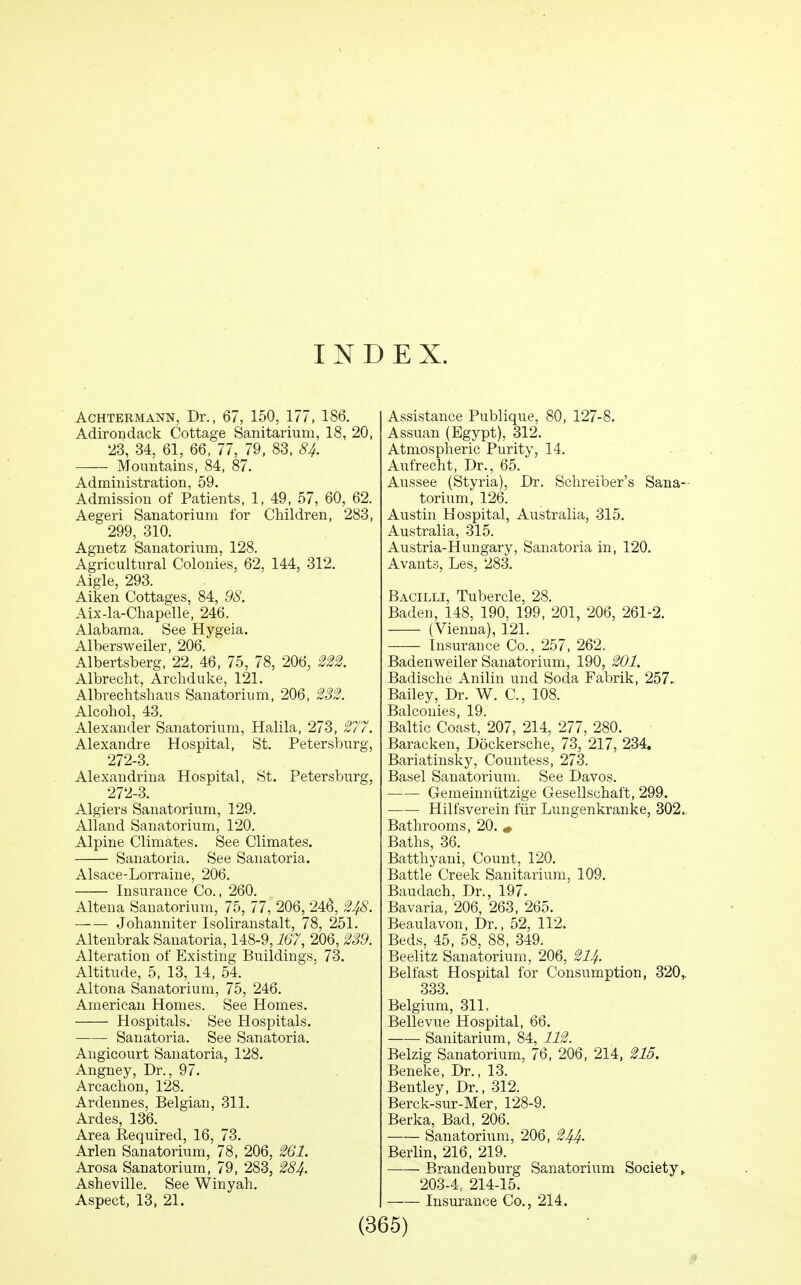 INDEX. AcHTERMANN, Dr., 67, 150, 177, 186. Adirondack Cottage Sanitarium, 18, 20, 23, 34, 61, 66, 77, 79, 83, 8^. Mountains, 84, 87. Administration, 59. Admission of Patients, 1, 49, 57, 60, 62. Aegeri Sanatorium for Children, 283, 299, 310. Agnetz Sanatorium, 128. Agricultural Colonies, 62, 144, 312. Aigle, 293. Aiken Cottages, 84, 98. Aix-la-Chapelle, 246. Alabama. See Hygeia. Albersweiler, 206. Albertsberg, 22, 46, 75, 78, 206, m. Albreclit, Archduke, 121. Albrechtshaus Sanatorium, 206, Alcohol, 43. Alexander Sanatorium, Halila, 273, ^77. Alexandre Hospital, St. Petersburg, 272-3. Alexandrina Hospital, St. Petersburg, 272-3. Algiers Sanatorium, 129. Alland Sanatorium, 120. Alpine Climates. See Climates. Sanatoria. See Sanatoria. Alsace-Lorraine, 206. Insurance Co., 260. Altena Sanatorium, 75, 77, 206, 246, 248. —— Johanniter Isoliranstalt, 78, 251. Altenbrak Sanatoria, 148-9, i67, 206, %39. Alteration of Existing Buildings. 73. Altitude, 5, 13, 14, 54. Altona Sanatorium, 75, 246. American Homes. See Homes. Hospitals. See Hospitals. Sanatoria. See Sanatoria. Angicourt Sanatoria, 128. Angney, Dr., 97. Arcachon, 128. Ardennes, Belgian, 311. Ardes, 136. Area Required, 16, 73. Arlen Sanatorium, 78, 206, 2Q1. Arosa Sanatorium, 79, 283, 28^. Asheville. See Winyah. Aspect, 13, 21. Assistance Publique, 80, 127-8. Assuan (Egypt), 312. Atmospheric Purity, 14. Aufrecht, Dr., 65. Aussee (Styria), Dr. Schreiber's Sana- torium, 126. Austin Hospital, Australia, 315. Australia, 315. Austria-Hungary, Sanatoria in, 120. Avants, Les, 283. Bacilli, Tubercle, 28. Baden, 148, 190, 199, 201, 206, 261-2. (Vienna), 121. Insurance Co., 257, 262. Badenweiler Sanatorium, 190, 201. Badische Anilin und Soda Fabrik, 257.. Bailey, Dr. W. C, 108. Balconies, 19. Baltic Coast, 207, 214, 277, 280. Baracken, Dockersche, 73, 217, 234. Bariatinsky, Countess, 273. Basel Sanatorium. See Davos. Gemeinntitzige Gesellschaft, 299. Hilfsverein fiir Lungenkranke, 302.. Bathrooms, 20. « Baths, 36. Batthyani, Count, 120. Battle Creek Sanitarium, 109. Baudach, Dr., 197. Bavaria, 206, 263, 265. Beaulavon, Dr., 52, 112. Beds, 45, 58, 88, 349. Beelitz Sanatorium, 206, 2U. Belfast Hospital for Consumption, 320,. 333 Belgium, 311. Bellevue Hospital, 66. Sanitarium, 84, 112. Belzig Sanatorium, 76, 206, 214, 215. Beneke, Dr., 13. Bentley, Dr., 312. Berck-sur-Mer, 128-9. Berka, Bad, 206. Sanatorium, 206, 244. Berlin, 216, 219. —— Brandenburg Sanatorium Society > 203-4, 214-15. Insurance Co., 214.