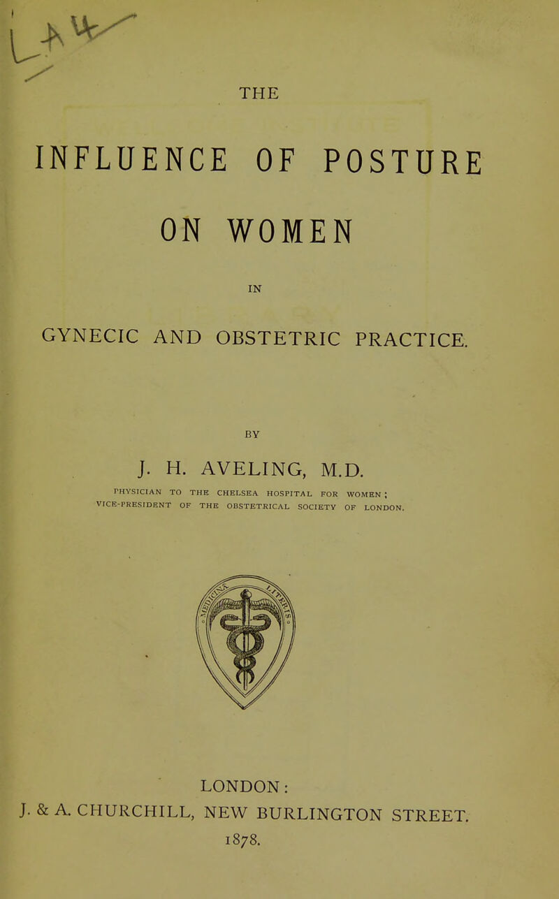 INFLUENCE OF POSTURE ON WOMEN IN GYNECIC AND OBSTETRIC PRACTICE. BY [ J. H. AVELING, M.D. PHYSICIAN TO THE CHELSEA HOSPITAL FOR WOMEN I VICE-PRESIDENT OF THE OBSTETRICAL SOCIETY OF LONDON. LONDON: J. & A. CHURCHILL, NEW BURLINGTON STREET. 1878.