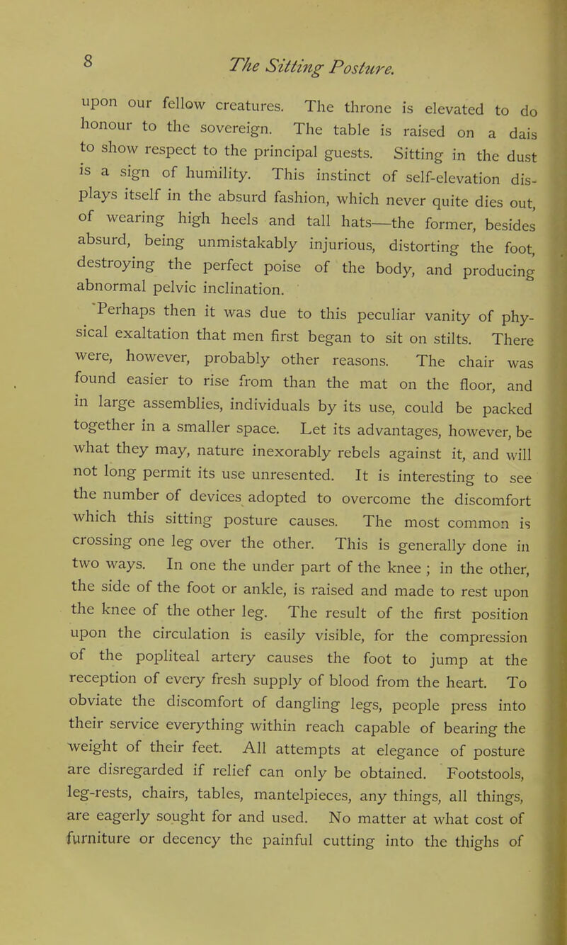 upon our fellow creatures. The throne is elevated to do honour to the sovereign. The table is raised on a dais to show respect to the principal guests. Sitting in the dust is a sign of humility. This instinct of self-elevation dis- plays itself in the absurd fashion, which never quite dies out, of wearing high heels and tall hats—the former, besides absurd, being unmistakably injurious, distorting the foot, destroying the perfect poise of the body, and producing abnormal pelvic inclination. 'Perhaps then it was due to this peculiar vanity of phy- sical exaltation that men first began to sit on stilts. There were, however, probably other reasons. The chair was found easier to rise from than the mat on the floor, and in large assemblies, individuals by its use, could be packed together in a smaller space. Let its advantages, however, be what they may, nature inexorably rebels against it, and will not long permit its use unresented. It is interesting to see the number of devices adopted to overcome the discomfort which this sitting posture causes. The most common is crossing one leg over the other. This is generally done in two ways. In one the under part of the knee ; in the other, the side of the foot or ankle, is raised and made to rest upon the knee of the other leg. The result of the first position upon the circulation is easily visible, for the compression of the popliteal artery causes the foot to jump at the reception of every fresh supply of blood from the heart. To obviate the discomfort of dangling legs, people press into their service everything within reach capable of bearing the weight of their feet. All attempts at elegance of posture are disregarded if relief can only be obtained. Footstools, leg-rests, chairs, tables, mantelpieces, any things, all things, are eagerly sought for and used. No matter at what cost of furniture or decency the painful cutting into the thighs of