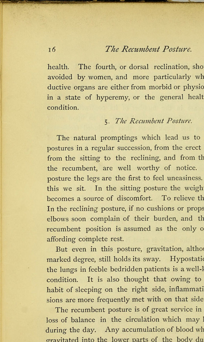 health. The fourth, or dorsal reclination, sho avoided by women, and more particularly wh ductive organs are either from morbid or physio in a state of hyperemy, or the general healt condition. 5. The Recumbent Posture. The natural promptings which lead us to postures in a regular succession, from the erect from the sitting to the reclining, and from th the recumbent, are well worthy of notice, posture the legs are the first to feel uneasiness, this we sit. In the sitting posture the weigh becomes a source of discomfort. To relieve th In the reclining posture, if no cushions or props elbows soon complain of their burden, and th recumbent position is assumed as the only o affording complete rest. But even in this posture, gravitation, althoi marked degree, still holds its sway. Hypostatic the lungs in feeble bedridden patients is a well4 condition. It is also thought that owing to habit of sleeping on the right side, inflammati sions are more frequently met with on that side The recumbent posture is of great service in loss of balance in the circulation which may ] during the day. Any accumulation of blood wh o-ravitated into the lower Darts of the bodv du