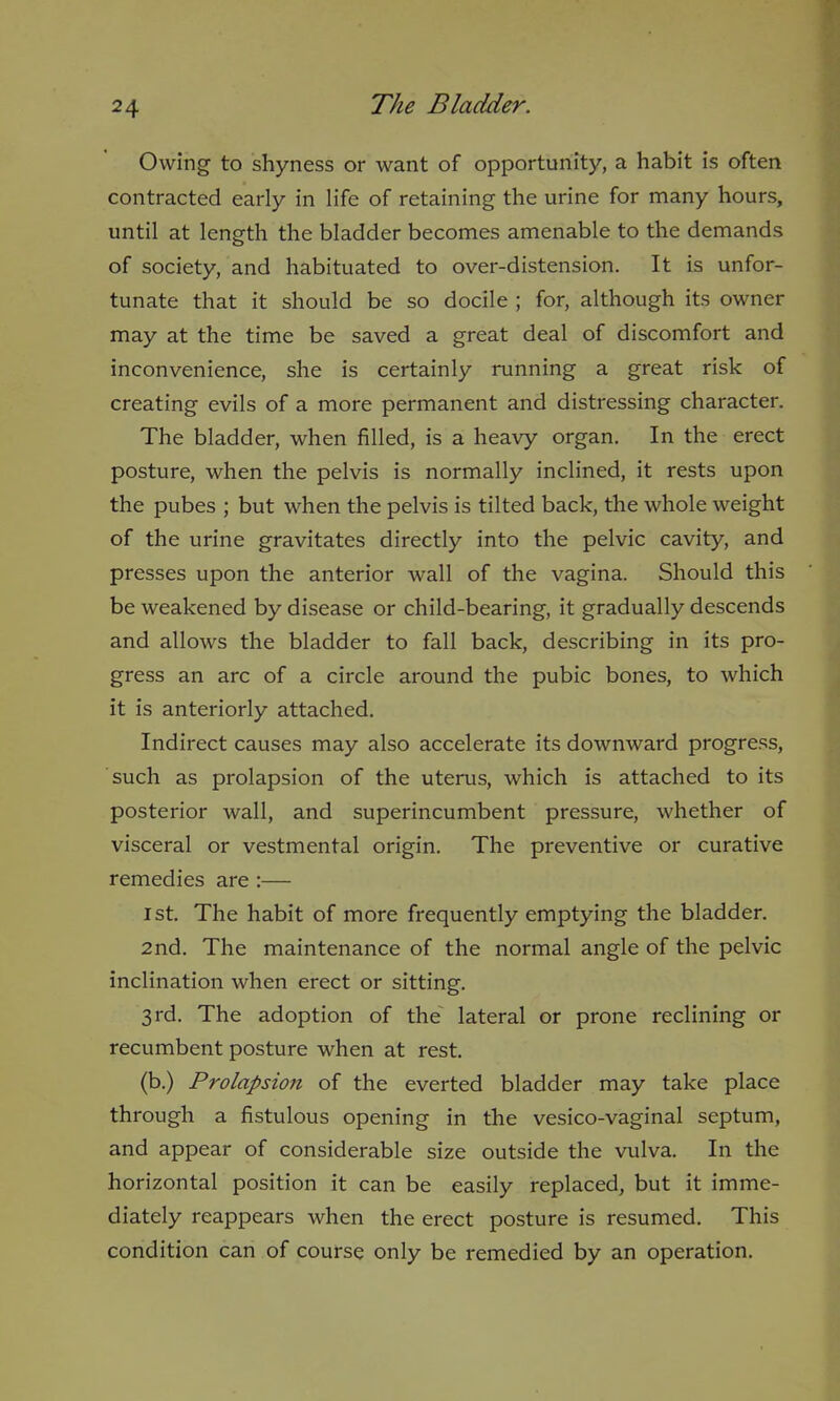 Owing to shyness or want of opportunity, a habit is often contracted early in life of retaining the urine for many hours, until at length the bladder becomes amenable to the demands of society, and habituated to over-distension. It is unfor- tunate that it should be so docile ; for, although its owner may at the time be saved a great deal of discomfort and inconvenience, she is certainly running a great risk of creating evils of a more permanent and distressing character. The bladder, when filled, is a heavy organ. In the erect posture, when the pelvis is normally inclined, it rests upon the pubes ; but when the pelvis is tilted back, the whole weight of the urine gravitates directly into the pelvic cavity, and presses upon the anterior wall of the vagina. Should this be weakened by disease or child-bearing, it gradually descends and allows the bladder to fall back, describing in its pro- gress an arc of a circle around the pubic bones, to which it is anteriorly attached. Indirect causes may also accelerate its downward progress, such as prolapsion of the uterus, which is attached to its posterior wall, and superincumbent pressure, whether of visceral or vestmental origin. The preventive or curative remedies are:— ist. The habit of more frequently emptying the bladder. 2nd. The maintenance of the normal angle of the pelvic inclination when erect or sitting. 3rd. The adoption of the lateral or prone reclining or recumbent posture when at rest. (b.) Prolapsion of the everted bladder may take place through a fistulous opening in the vesico-vaginal septum, and appear of considerable size outside the vulva. In the horizontal position it can be easily replaced, but it imme- diately reappears when the erect posture is resumed. This condition can of course only be remedied by an operation.