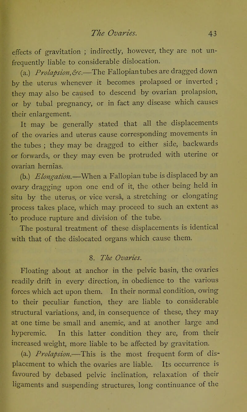 effects of gravitation ; indirectly, however, they are not un- frequently liable to considerable dislocation. (a.) Prolapsion,&c.—The Fallopian tubes are dragged down by the uterus whenever it becomes prolapsed or inverted ; they may also be caused to descend by ovarian prolapsion, or by tubal pregnancy, or in fact any disease which causes their enlargement. It may be generally stated that all the displacements of the ovaries and uterus cause corresponding movements in the tubes ; they may be dragged to either side, backwards or forwards, or they may even be protruded with uterine or ovarian hernias. (b.) Elongation.—When a Fallopian tube is displaced by an ovary dragging upon one end of it, the other being held in situ by the uterus, or vice versa, a stretching or elongating process takes place, which may proceed to such an extent as to produce rupture and division of the tube. The postural treatment of these displacements is identical with that of the dislocated organs which cause them. 8. The Ovaries. Floating about at anchor in the pelvic basin, the ovaries readily drift in every direction, in obedience to the various forces which act upon them. In their normal condition, owing to their peculiar function, they are liable to considerable structural variations, and, in consequence of these, they may at one time be small and anemic, and at another large and hyperemic. In this latter condition they are, from their increased weight, more liable to be affected by gravitation. (a.) Prolapsion.—This is the most frequent form of dis- placement to which the ovaries are liable. Its occurrence is favoured by debased pelvic inclination, relaxation of their ligaments and suspending structures, long continuance of the