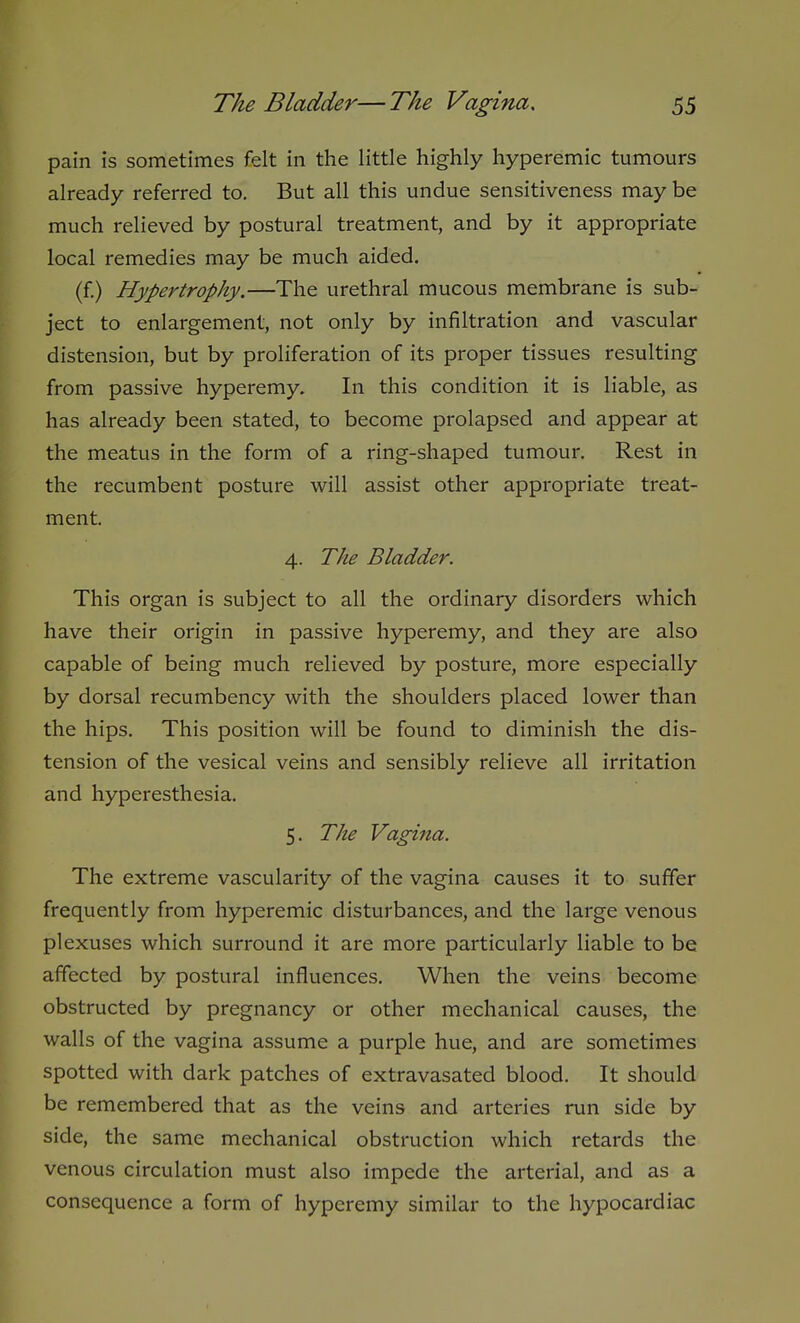pain is sometimes felt in the little highly hyperemic tumours already referred to. But all this undue sensitiveness may be much relieved by postural treatment, and by it appropriate local remedies may be much aided. (f.) Hypertrophy.—The urethral mucous membrane is sub- ject to enlargement, not only by infiltration and vascular distension, but by proliferation of its proper tissues resulting from passive hyperemy. In this condition it is liable, as has already been stated, to become prolapsed and appear at the meatus in the form of a ring-shaped tumour. Rest in the recumbent posture will assist other appropriate treat- ment. 4. The Bladder. This organ is subject to all the ordinary disorders which have their origin in passive hyperemy, and they are also capable of being much relieved by posture, more especially by dorsal recumbency with the shoulders placed lower than the hips. This position will be found to diminish the dis- tension of the vesical veins and sensibly relieve all irritation and hyperesthesia. 5. The Vagina. The extreme vascularity of the vagina causes it to suffer frequently from hyperemic disturbances, and the large venous plexuses which surround it are more particularly liable to be affected by postural influences. When the veins become obstructed by pregnancy or other mechanical causes, the walls of the vagina assume a purple hue, and are sometimes spotted with dark patches of extravasated blood. It should be remembered that as the veins and arteries run side by side, the same mechanical obstruction which retards the venous circulation must also impede the arterial, and as a consequence a form of hyperemy similar to the hypocardiac