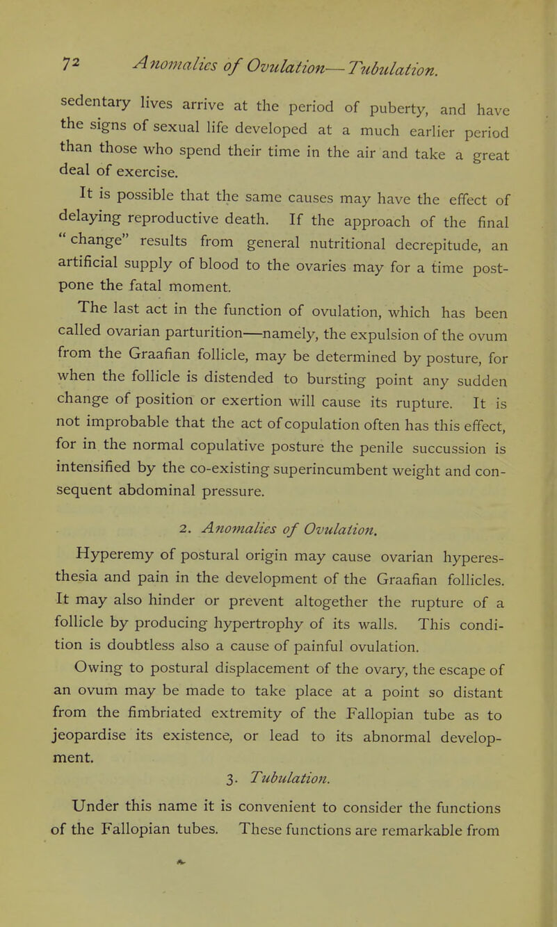 sedentary lives arrive at the period of puberty, and have the signs of sexual life developed at a much earlier period than those who spend their time in the air and take a great deal of exercise. It is possible that the same causes may have the effect of delaying reproductive death. If the approach of the final change results from general nutritional decrepitude, an artificial supply of blood to the ovaries may for a time post- pone the fatal moment. The last act in the function of ovulation, which has been called ovarian parturition—namely, the expulsion of the ovum from the Graafian follicle, may be determined by posture, for when the follicle is distended to bursting point any sudden change of position or exertion will cause its rupture. It is not improbable that the act of copulation often has this effect, for in the normal copulative posture the penile succussion is intensified by the co-existing superincumbent weight and con- sequent abdominal pressure. 2. Anomalies of Ovulation. Hyperemy of postural origin may cause ovarian hyperes- thesia and pain in the development of the Graafian follicles. It may also hinder or prevent altogether the rupture of a follicle by producing hypertrophy of its walls. This condi- tion is doubtless also a cause of painful ovulation. Owing to postural displacement of the ovary, the escape of an ovum may be made to take place at a point so distant from the fimbriated extremity of the Fallopian tube as to jeopardise its existence, or lead to its abnormal develop- ment. 3. Tubulation. Under this name it is convenient to consider the functions of the Fallopian tubes. These functions are remarkable from