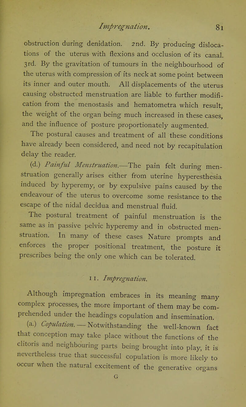 obstruction during denidation. 2nd. By producing disloca- tions of the uterus with flexions and occlusion of its canal. 3rd. By the gravitation of tumours in the neighbourhood of the uterus with compression of its neck at some point between its inner and outer mouth. All displacements of the uterus causing obstructed menstruation are liable to further modifi- cation from the menostasis and hematometra which result, the weight of the organ being much increased in these cases, and the influence of posture proportionately augmented. The postural causes and treatment of all these conditions have already been considered, and need not by recapitulation delay the reader. (d.) Painful Menstruation.—The pain felt during men- struation generally arises either from uterine hyperesthesia induced by hyperemy, or by expulsive pains caused by the endeavour of the uterus to overcome some resistance to the escape of the nidal decidua and menstrual fluid. The postural treatment of painful menstruation is the same as in passive pelvic hyperemy and in obstructed men- struation. In many of these cases Nature prompts and enforces the proper positional treatment, the posture it prescribes being the only one which can be tolerated. 11. Impregnation. Although impregnation embraces in its meaning many complex processes, the more important of them may be com- prehended under the headings copulation and insemination. (a.) Copulation. — Notwithstanding the well-known fact that conception may take place without the functions of the clitoris and neighbouring parts being brought into play, it is nevertheless true that successful copulation is more likely to occur when the natural excitement of the generative organs G