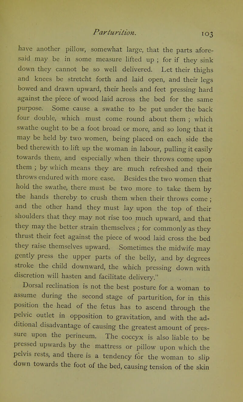 have another pillow, somewhat large, that the parts afore- said may be in some measure lifted up ; for if they sink down they cannot be so well delivered. Let their thighs and knees be stretcht forth and laid open, and their legs bowed and drawn upward, their heels and feet pressing hard against the piece of wood laid across the bed for the same purpose. Some cause a swathe to be put under the back four double, which must come round about them ; which swathe ought to be a foot broad or more, and so long that it may be held by two women, being placed on each side the bed therewith to lift up the woman in labour, pulling it easily towards them, and especially when their throws come upon them ; by which means they are much refreshed and their throws endured with more ease. Besides the two women that hold the swathe, there must be two more to take them by the hands thereby to crush them when their throws come ; and the other hand they must lay upon the top of their shoulders that they may not rise too much upward, and that they may the better strain themselves ; for commonly as they thrust their feet against the piece of wood laid cross the bed they raise themselves upward. Sometimes the midwife may gently press the upper parts of the belly, and by degrees stroke the child downward, the which pressing down with discretion will hasten and facilitate delivery. Dorsal reclination is not the best posture for a woman to assume during the second stage of parturition, for in this position the head of the fetus has to ascend through the pelvic outlet in opposition to gravitation, and with the ad- ditional disadvantage of causing the greatest amount of pres- sure upon the perineum. The coccyx is also liable to be pressed upwards by the mattress or pillow upon which the pelvis rests, and there is a tendency for the woman to slip down towards the foot of the bed, causing tension of the skin