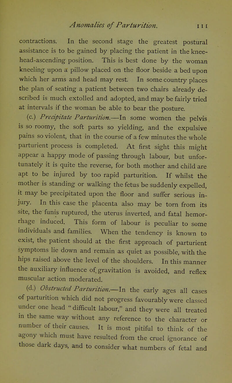 contractions. In the second stage the greatest postural assistance is to be gained by placing the patient in the knee- head-ascending position. This is best done by the woman kneeling upon a pillow placed on the floor beside a bed upon which her arms and head may rest. In some country places the plan of seating a patient between two chairs already de- scribed is much extolled and adopted, and may be fairly tried at intervals if the woman be able to bear the posture. (c.) Precipitate Parturition.—In some women the pelvis is so roomy, the soft parts so yielding, and the expulsive pains so violent, that in the course of a few minutes the whole parturient process is completed. At first sight this might appear a happy mode of passing through labour, but unfor- tunately it is quite the reverse, for both mother and child are apt to be injured by too rapid parturition. If whilst the mother is standing or walking the fetus be suddenly expelled, it may be precipitated upon the floor and suffer serious in- jury. In this case the placenta also may be torn from its site, the funis ruptured, the uterus inverted, and fatal hemor- rhage induced. This form of labour is peculiar to some individuals and families. When the tendency is known to exist, the patient should at the first approach of parturient symptoms lie down and remain as quiet as possible, with the hips raised above the level of the shoulders. In this manner the auxiliary influence of gravitation is avoided, and reflex muscular action moderated. (d.) Obstructed Parturition.—In the early ages all cases of parturition which did not progress favourably were classed under one head « difficult labour, and they were all treated in the same way without any reference to the character or number of their causes. It is most pitiful to think of the agony which must have resulted from the cruel ignorance of those dark days, and to consider what numbers of fetal and