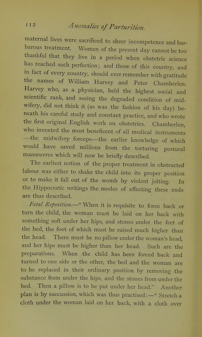 maternal lives were sacrificed to sheer incompetence and bar- barous treatment Women of the present day cannot be too thankful that they live in a period when obstetric science has reached such perfection; and those of this country, and in fact of every country, should ever remember with gratitude the names of William Harvey and Peter Chamberlen. Harvey who, as a physician, held the highest social and scientific rank, and seeing the degraded condition of mid- wifery, did not think it (as was the fashion of his day) be- neath his careful study and constant practice, and who wrote the first original English work on obstetrics. Chamberlen, who invented the most beneficent of all medical instruments —the midwifery forceps—the earlier knowledge of which would have saved millions from the torturing postural manoeuvres which will now be briefly described. The earliest notion of the proper treatment in obstructed labour was either to shake the child into its proper position or to make it fall out of the womb by violent jolting. In the Hippocratic writings the modes of effecting these ends are thus described. Fetal Reposition.— When it is requisite to force back or turn the child, the woman must be laid on her back with something soft under her hips, and stones under the feet of the bed, the foot of which must be raised much higher than the head. There must be no pillow under the woman's head, and her hips must be higher than her head. Such are the preparations. When the child has been forced back and turned to one side or the other, the bed and the woman are to be replaced in their ordinary position by removing the substance from under the hips, and the stones from under the bed. Then a pillow is to be put under her head. Another plan is by succussion, which was thus practised:— Stretch a cloth under the woman laid on her back, with a cloth over