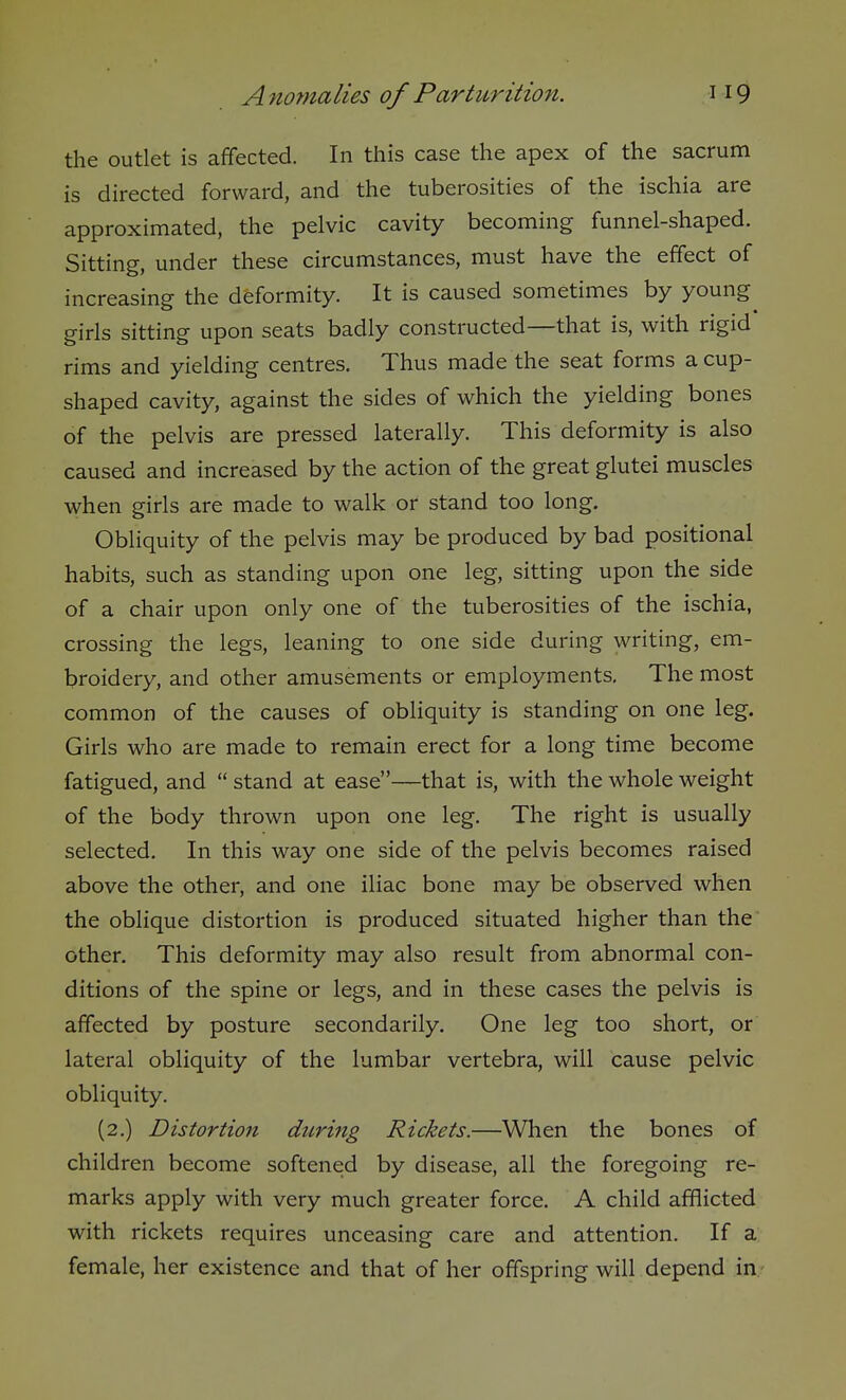the outlet is affected. In this case the apex of the sacrum is directed forward, and the tuberosities of the ischia are approximated, the pelvic cavity becoming funnel-shaped. Sitting, under these circumstances, must have the effect of increasing the deformity. It is caused sometimes by young girls sitting upon seats badly constructed—that is, with rigid rims and yielding centres. Thus made the seat forms a cup- shaped cavity, against the sides of which the yielding bones of the pelvis are pressed laterally. This deformity is also caused and increased by the action of the great glutei muscles when girls are made to walk or stand too long. Obliquity of the pelvis may be produced by bad positional habits, such as standing upon one leg, sitting upon the side of a chair upon only one of the tuberosities of the ischia, crossing the legs, leaning to one side during writing, em- broidery, and other amusements or employments. The most common of the causes of obliquity is standing on one leg. Girls who are made to remain erect for a long time become fatigued, and  stand at ease—that is, with the whole weight of the body thrown upon one leg. The right is usually selected. In this way one side of the pelvis becomes raised above the other, and one iliac bone may be observed when the oblique distortion is produced situated higher than the other. This deformity may also result from abnormal con- ditions of the spine or legs, and in these cases the pelvis is affected by posture secondarily. One leg too short, or lateral obliquity of the lumbar vertebra, will cause pelvic obliquity. (2.) Distortion during Rickets.—When the bones of children become softened by disease, all the foregoing re- marks apply with very much greater force. A child afflicted with rickets requires unceasing care and attention. If a female, her existence and that of her offspring will depend in