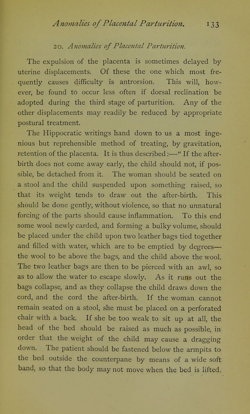 20. Ajwmalies of Placental Parturition. The expulsion of the placenta is sometimes delayed by uterine displacements. Of these the one which most fre- quently causes difficulty is antrorsion. This will, how- ever, be found to occur less often if dorsal reclination be adopted during the third stage of parturition. Any of the other displacements may readily be reduced by appropriate postural treatment. The Hippocratic writings hand down to us a most inge- nious but reprehensible method of treating, by gravitation, retention of the placenta. It is thus described:— If the after- birth does not come away early, the child should not, if pos- sible, be detached from it. The woman should be seated on a stool and the child suspended upon something raised, so that its weight tends to draw out the after-birth. This should be done gently, without violence, so that no unnatural forcing of the parts should cause inflammation. To this end some wool newly carded, and forming a bulky volume, should be placed under the child upon two leather bags tied together and filled with water, which are to be emptied by degrees— the wool to be above the bags, and the child above the wool. The two leather bags are then to be pierced with an awl, so as to allow the water to escape slowly. As it runs out the bags collapse, and as they collapse the child draws down the cord, and the cord the after-birth. If the woman cannot remain seated on a stool, she must be placed on a perforated chair with a back. If she be too weak to sit up at all, the head of the bed should be raised as much as possible, in order that the weight of the child may cause a dragging down. The patient should be fastened below the armpits to the bed outside the counterpane by means of a wide soft band, so that the body may not move when the bed is lifted.