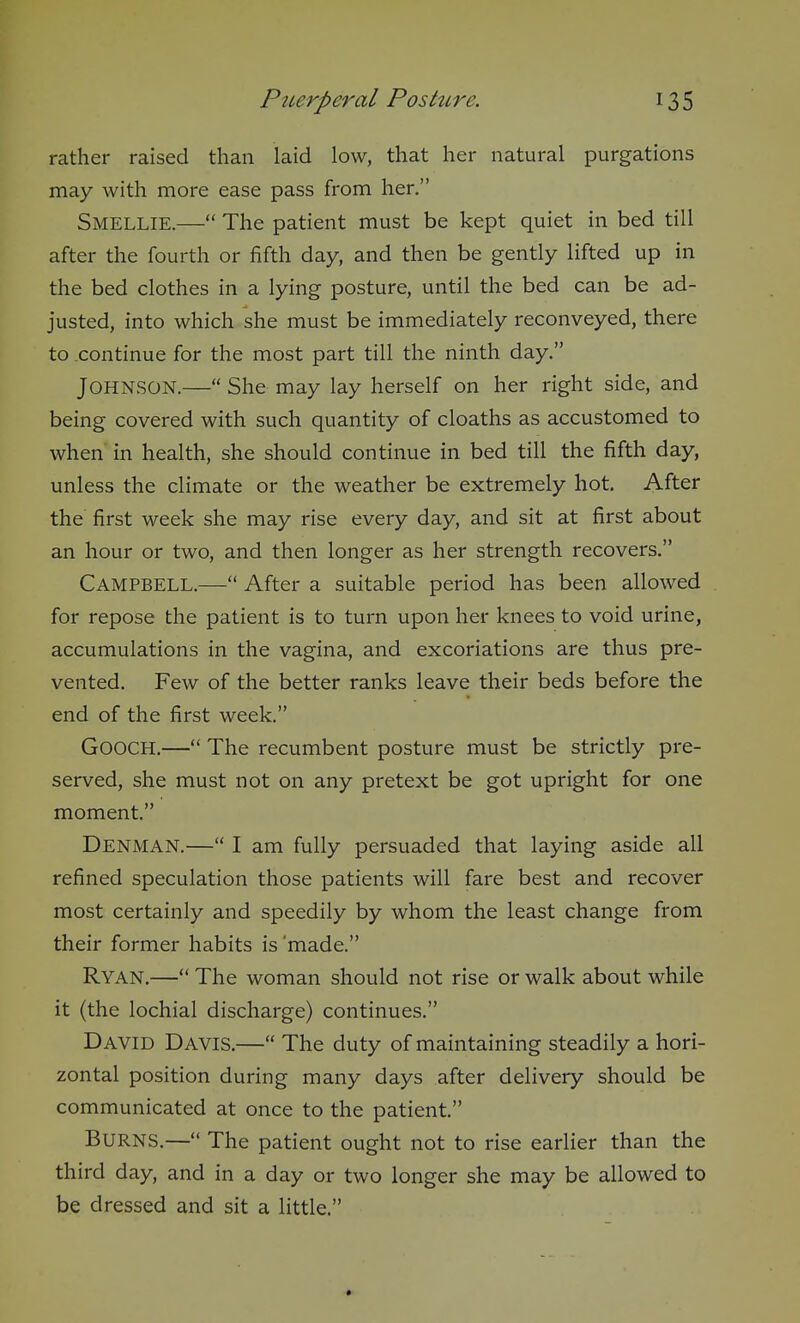 rather raised than laid low, that her natural purgations may with more ease pass from her. Smellie.— The patient must be kept quiet in bed till after the fourth or fifth day, and then be gently lifted up in the bed clothes in a lying posture, until the bed can be ad- justed, into which she must be immediately reconveyed, there to continue for the most part till the ninth day. Johnson.— She may lay herself on her right side, and being covered with such quantity of cloaths as accustomed to when in health, she should continue in bed till the fifth day, unless the climate or the weather be extremely hot. After the first week she may rise every day, and sit at first about an hour or two, and then longer as her strength recovers. Campbell.— After a suitable period has been allowed for repose the patient is to turn upon her knees to void urine, accumulations in the vagina, and excoriations are thus pre- vented. Few of the better ranks leave their beds before the end of the first week. GOOCH.— The recumbent posture must be strictly pre- served, she must not on any pretext be got upright for one moment. Denman.— I am fully persuaded that laying aside all refined speculation those patients will fare best and recover most certainly and speedily by whom the least change from their former habits is 'made. Ryan.— The woman should not rise or walk about while it (the lochial discharge) continues. David Davis.— The duty of maintaining steadily a hori- zontal position during many days after delivery should be communicated at once to the patient. Burns.— The patient ought not to rise earlier than the third day, and in a day or two longer she may be allowed to be dressed and sit a little.