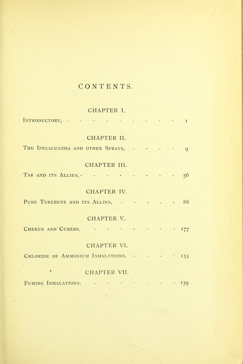 CONTENTS. CHAPTER I. Introductory, --------- i CHAPTER n. The Ipecacuanha and other Sprays, - - - - g CHAPTER III. Tar and its Allies, - - - - - - - - 56 CHAPTER IV. Pure Terebene and its Allies, - - - . - 88 CHAPTER V. ChEKEN ANd'CuBEBS, ------- lyy CHAPTER VI. Chloride of x\mmonium Inhalations, . - - - 133 * CHAPTER VII. Fuming Inhalations, - - - - — - - 159