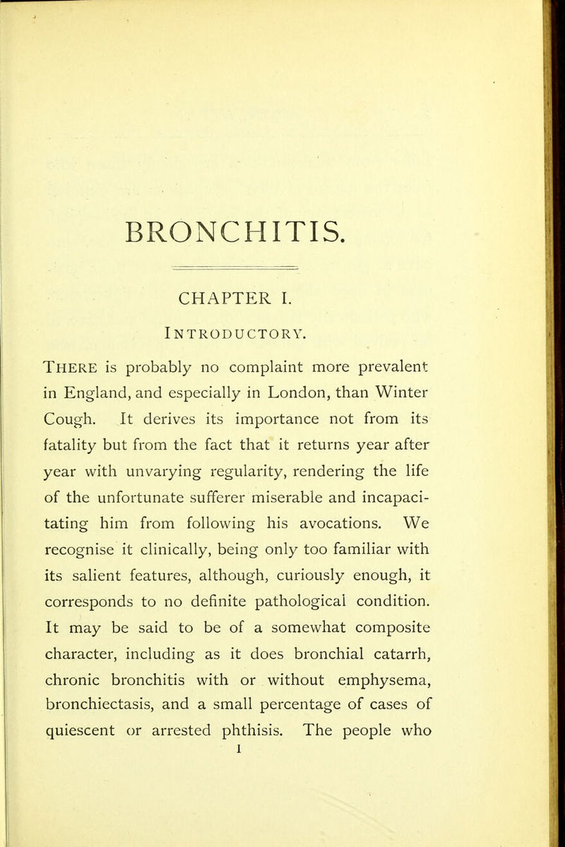 BRONCHITIS. CHAPTER I. Introductory. There is probably no complaint more prevalent in England, and especially in London, than Winter Cough. It derives its importance not from its fatality but from the fact that it returns year after year with unvarying regularity, rendering the life of the unfortunate sufferer miserable and incapaci- tating him from following his avocations. We recognise it clinically, being only too familiar with its salient features, although, curiously enough, it corresponds to no definite pathological condition. It may be said to be of a somewhat composite character, including as it does bronchial catarrh, chronic bronchitis with or without emphysema, bronchiectasis, and a small percentage of cases of quiescent or arrested phthisis. The people who