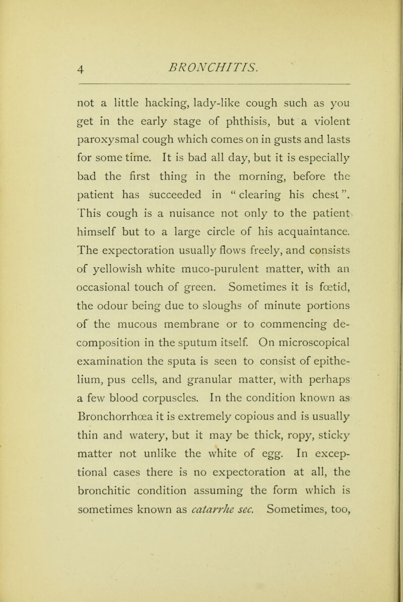 not a little hacking, lady-like cough such as you get in the early stage of phthisis, but a violent paroxysmal cough which comes on in gusts and lasts for some time. It is bad all day, but it is especially bad the first thing in the morning, before the patient has succeeded in  clearing his chest. This cough is a nuisance not only to the patient himself but to a large circle of his acquaintance. The expectoration usually flows freely, and consists of yellowish white muco-purulent matter, with an occasional touch of green. Sometimes it is foetid, the odour being due to sloughs of minute portions of the mucous membrane or to commencing de- composition in the sputum itself On microscopical examination the sputa is seen to consist of epithe- lium, pus cells, and granular matter, with perhaps a few blood corpuscles. In the condition known as Bronchorrhoea it is extremely copious and is usually thin and watery, but it may be thick, ropy, sticky matter not unlike the white of egg. In excep- tional cases there is no expectoration at all, the bronchitic condition assuming the form which is sometimes known as catarrhe sec. Sometimes, too,