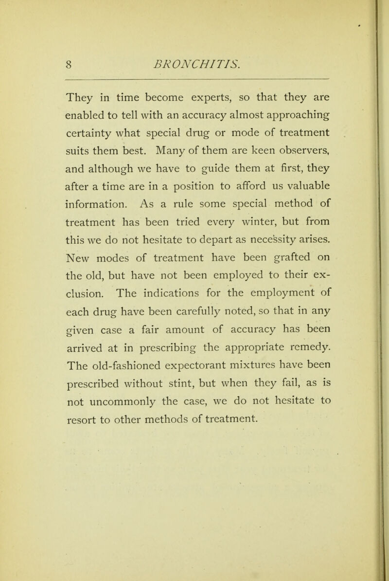 They in time become experts, so that they are enabled to tell with an accuracy almost approaching certainty what special drug or mode of treatment suits them best. Many of them are keen observers, and although we have to guide them at first, they after a time are in a position to afford us valuable information. As a rule some special method of treatment has been tried every winter, but from this we do not hesitate to depart as necessity arises. New modes of treatment have been grafted on the old, but have not been employed to their ex- clusion. The indications for the employment of each drug have been carefully noted, so that in any given case a fair amount of accuracy has been arrived at in prescribing the appropriate remedy. The old-fashioned expectorant mixtures have been prescribed without stint, but when they fail, as is not uncommonly the case, we do not hesitate to resort to other methods of treatment.