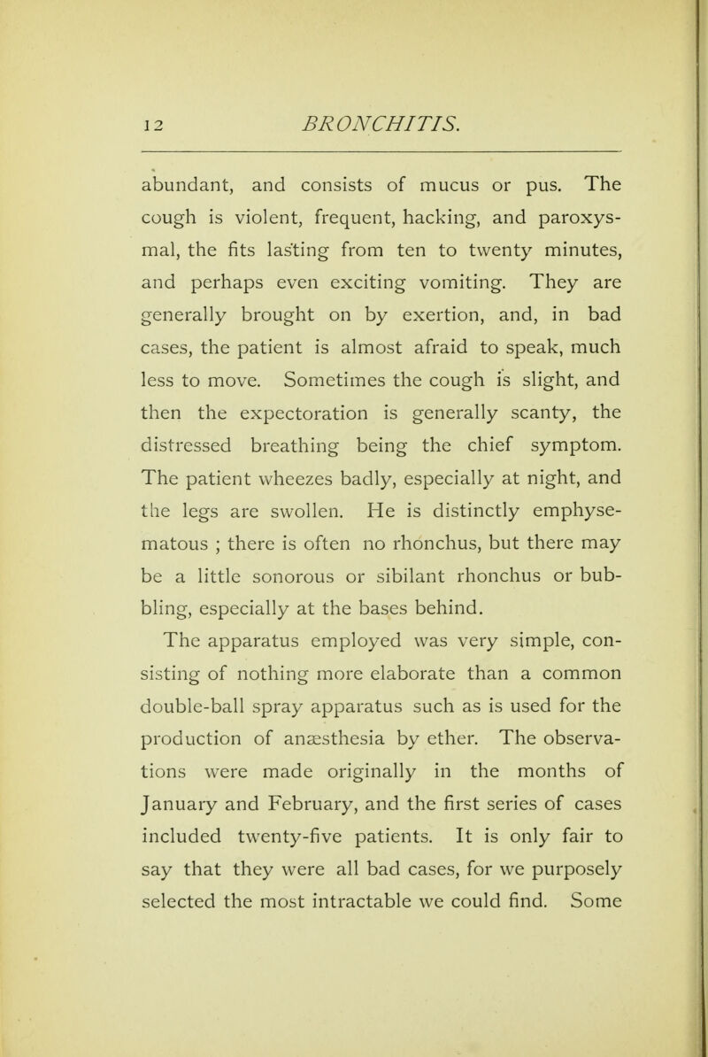 abundant, and consists of mucus or pus. The cough is violent, frequent, hacking, and paroxys- mal, the fits lasting from ten to twenty minutes, and perhaps even exciting vomiting. They are generally brought on by exertion, and, in bad cases, the patient is almost afraid to speak, much less to move. Sometimes the cough is slight, and then the expectoration is generally scanty, the distressed breathing being the chief symptom. The patient wheezes badly, especially at night, and the legs are swollen. He is distinctly emphyse- matous ; there is often no rhonchus, but there may be a little sonorous or sibilant rhonchus or bub- bling, especially at the bases behind. The apparatus employed was very simple, con- sisting of nothing more elaborate than a common double-ball spray apparatus such as is used for the production of anaesthesia by ether. The observa- tions were made originally in the months of January and February, and the first series of cases included twenty-five patients. It is only fair to say that they were all bad cases, for we purposely selected the most intractable we could find. Some
