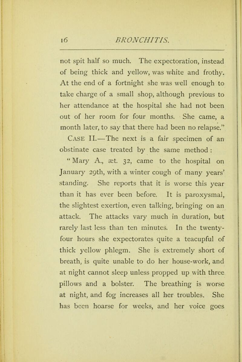 not spit half so much. The expectoration, instead of being thick and yellow, was white and frothy. At the end of a fortnight she was well enough to take charge of a small shop, although previous to her attendance at the hospital she had not been out of her room for four months. She came, a month later, to say that there had been no relapse. Case 11.—The next is a fair specimen of an obstinate case treated by the same method :  Mary A., set. 32, came to the hospital on January 29th, with a winter cough of many years' standing. She reports that it is worse this year than it has ever been before. It is paroxysmal, the slightest exertion, even talking, bringing on an attack. The attacks vary much in duration, but rarely last less than ten minutes. In the twenty- four hours she expectorates quite a teacupful of thick yellow phlegm. She is extremely short of breath, is quite unable to do her house-work, and at night cannot sleep unless propped up with three pillows and a bolster. The breathing is worse at night, and fog increases all her troubles. She has been hoarse for weeks, and her voice goes