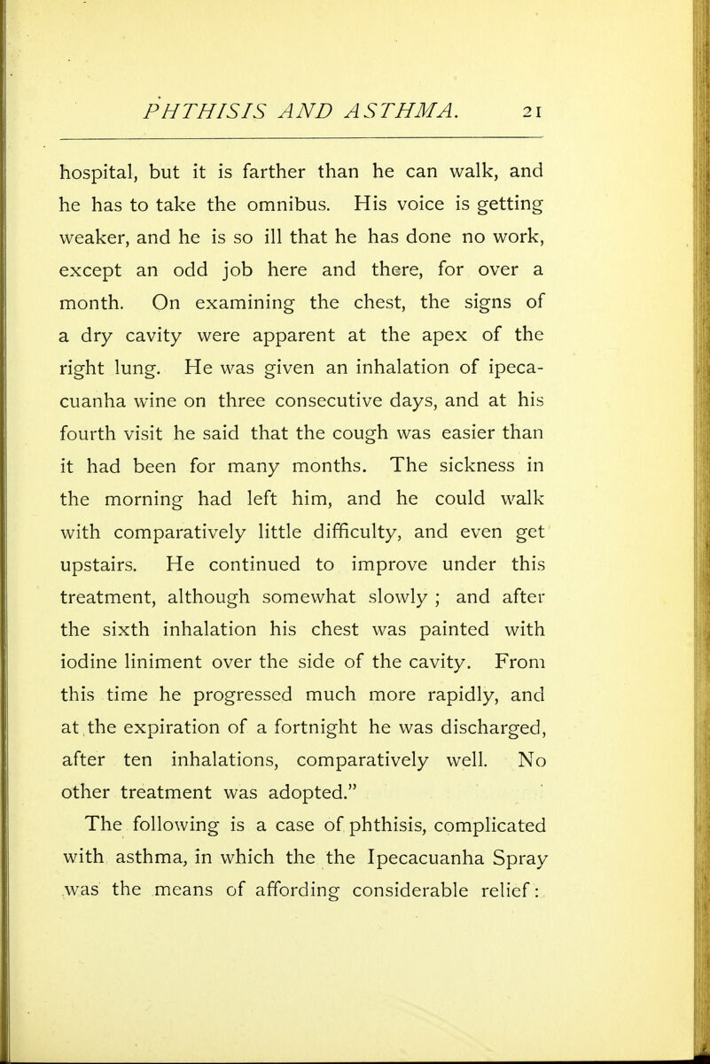 hospital, but it is farther than he can walk, and he has to take the omnibus. His voice is getting weaker, and he is so ill that he has done no work, except an odd job here and there, for over a month. On examining the chest, the signs of a dry cavity were apparent at the apex of the right lung. He was given an inhalation of ipeca- cuanha wine on three consecutive days, and at his fourth visit he said that the cough was easier than it had been for many months. The sickness in the morning had left him, and he could walk with comparatively little difficulty, and even get upstairs. He continued to improve under this treatment, although somewhat slowly ; and after the sixth inhalation his chest was painted with iodine liniment over the side of the cavity. From this time he progressed much more rapidly, and at the expiration of a fortnight he was discharged, after ten inhalations, comparatively well. No other treatment was adopted. The following is a case of phthisis, complicated with asthma, in which the the Ipecacuanha Spray was the means of affording considerable relief :