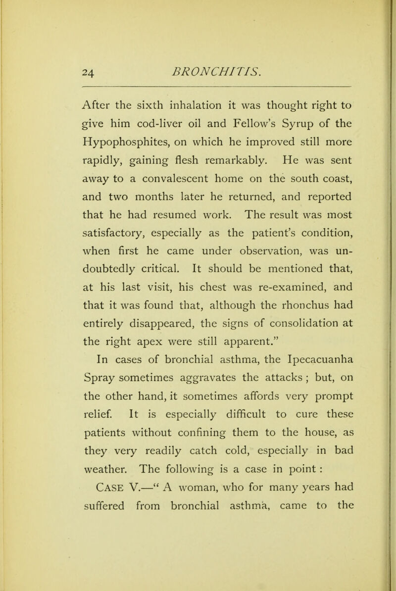 After the sixth inhalation it was thought right to give him cod-Hver oil and Fellow's Syrup of the Hypophosphites, on which he improved still more rapidly, gaining flesh remarkably. He was sent away to a convalescent home on the south coast, and two months later he returned, and reported that he had resumed work. The result was most satisfactory, especially as the patient's condition, when first he came under observation, was un- doubtedly critical. It should be mentioned that, at his last visit, his chest was re-examined, and that it was found that, although the rhonchus had entirely disappeared, the signs of consolidation at the right apex were still apparent. In cases of bronchial asthma, the Ipecacuanha Spray sometimes aggravates the attacks ; but, on the other hand, it sometimes affords very prompt relief It is especially difficult to cure these patients without confining them to the house, as they very readily catch cold, especially in bad weather. The following is a case in point: Case V.— A woman, who for many years had suffered from bronchial asthma, came to the