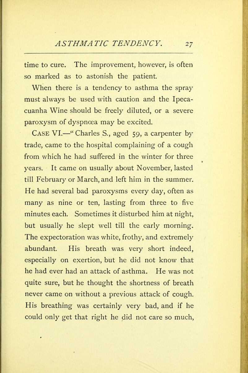 time to cure. The improvement, however, is often so marked as to astonish the patient. When there is a tendency to asthma the spray must always be used with caution and the Ipeca- cuanha Wine should be freely diluted, or a severe paroxysm of dyspnoea may be excited. Case VI.— Charles S., aged 59, a carpenter by trade, came to the hospital complaining of a cough from which he had suffered in the winter for three years. It came on usually about November, lasted till February or March, and left him in the summer. He had several bad paroxysms every day, often as many as nine or ten, lasting from three to five minutes each. Sometimes it disturbed him at night, but usually he slept well till the early morning. The expectoration was white, frothy, and extremely abundant. His breath was very short indeed, especially on exertion, but he did not know that he had ever had an attack of asthma. He was not quite sure, but he thought the shortness of breath never came on without a previous attack of cough. His breathing was certainly very bad, and if he could only get that right he did not care so much,