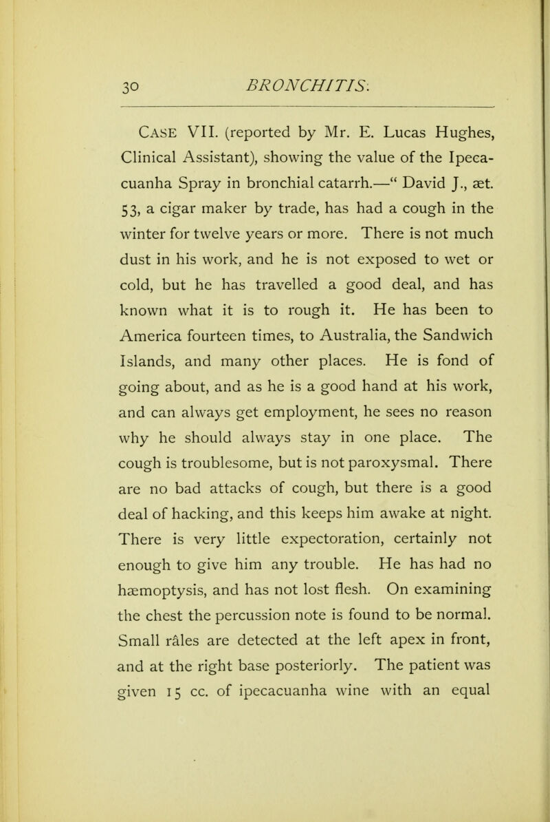 Case VII. (reported by Mr. E. Lucas Hughes, Clinical Assistant), showing the value of the Ipeca- cuanha Spray in bronchial catarrh.— David J., set. 53, a cigar maker by trade, has had a cough in the winter for twelve years or more. There is not much dust in his work, and he is not exposed to wet or cold, but he has travelled a good deal, and has known what it is to rough it. He has been to America fourteen times, to Australia, the Sandwich Islands, and many other places. He is fond of going about, and as he is a good hand at his work, and can always get employment, he sees no reason why he should always stay in one place. The cough is troublesome, but is not paroxysmal. There are no bad attacks of cough, but there is a good deal of hacking, and this keeps him awake at night. There is very little expectoration, certainly not enough to give him any trouble. He has had no haemoptysis, and has not lost flesh. On examining the chest the percussion note is found to be normal. Small rales are detected at the left apex in front, and at the right base posteriorly. The patient was given 15 cc. of ipecacuanha wine with an equal