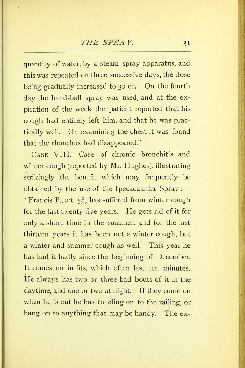 THE SPRA v. quantity of water, by a steam spray apparatus, and this was repeated on three successive days, the dose being gradually increased to 30 cc. On the fourth day the hand-ball spray was used, and at the ex- piration of the week the patient reported that his cough had entirely left him, and that he was prac- tically well. On examining the chest it was found that the rhonchus had disappeared. Case VIII.—Case of chronic bronchitis and winter cough (reported by Mr. Hughes), illustrating strikingly the benefit which may frequently be obtained by the use of the Ipecacuanha Spray :—  Francis P., aet. 58, has suffered from winter cough for the last twenty-five years. He gets rid of it for only a short time in the summer, and for the last thirteen years it has been not a winter cough, but a winter and summer cough as well. This year he has had it badly since the beginning of December. It comes on in fits, which often last ten minutes. He always has two or three bad bouts of it in the daytime, and one or two at night. If they come on when he is out he has to cling on to the railing, or hang on to anything that may be handy. The ex-