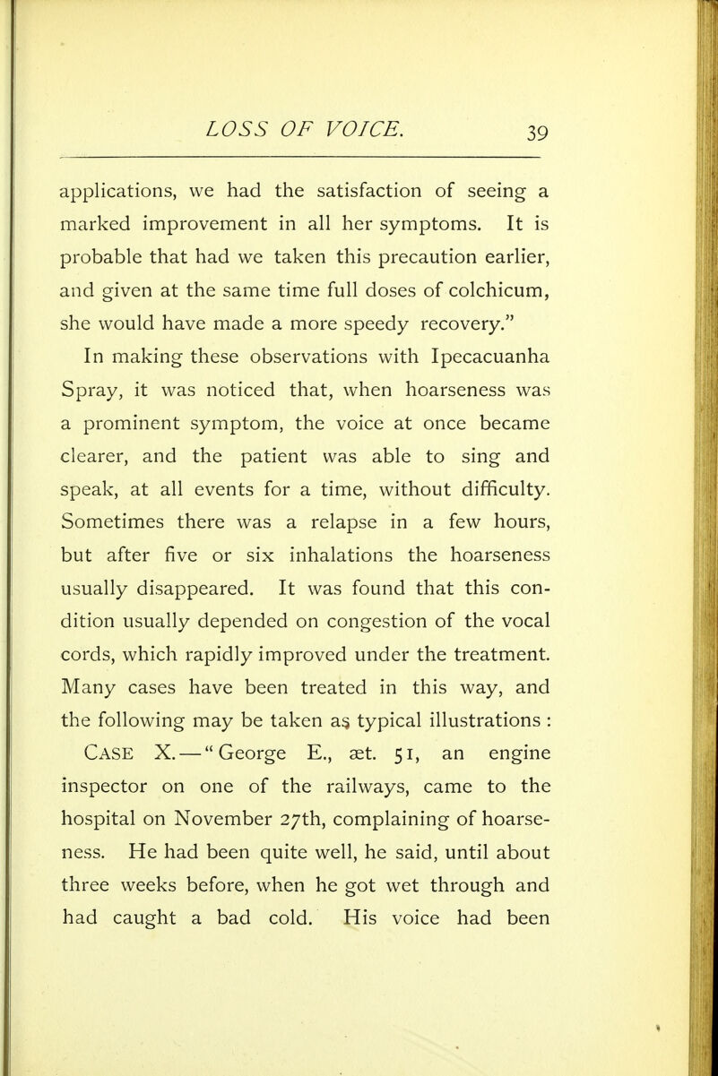 LOSS OF VOICE. applications, we had the satisfaction of seeing a marked improvement in all her symptoms. It is probable that had we taken this precaution earlier, and given at the same time full doses of colchicum, she would have made a more speedy recovery. In making these observations with Ipecacuanha Spray, it was noticed that, when hoarseness was a prominent symptom, the voice at once became clearer, and the patient was able to sing and speak, at all events for a time, without difficulty. Sometimes there was a relapse in a few hours, but after five or six inhalations the hoarseness usually disappeared. It was found that this con- dition usually depended on congestion of the vocal cords, which rapidly improved under the treatment. Many cases have been treated in this way, and the following may be taken a^ typical illustrations : Case X. — George E., aet. 51, an engine inspector on one of the railways, came to the hospital on November 27th, complaining of hoarse- ness. He had been quite well, he said, until about three weeks before, when he got wet through and had caught a bad cold. His voice had been