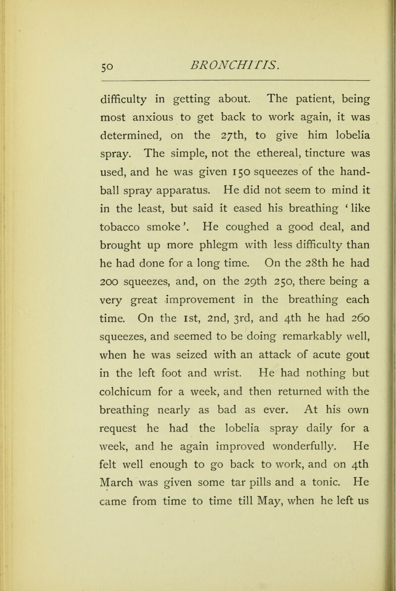 difficulty in getting about The patient, being most anxious to get back to work again, it was determined, on the 27th, to give him lobelia spray. The simple, not the ethereal, tincture was used, and he was given 150 squeezes of the hand- ball spray apparatus. He did not seem to mind it in the least, but said it eased his breathing ' like tobacco smokeHe coughed a good deal, and brought up more phlegm with less difficulty than he had done for a long time. On the 28th he had 200 squeezes, and, on the 29th 250, there being a very great improvement in the breathing each time. On the 1st, 2nd, 3rd, and 4th he had 260 squeezes, and seemed to be doing remarkably well, when he was seized with an attack of acute gout in the left foot and wrist. He had nothing but colchicum for a week, and then returned with the breathing nearly as bad as ever. At his own request he had the lobelia spray daily for a week, and he again improved wonderfully. He felt well enough to go back to work, and on 4th March was given some tar pills and a tonic. He came from time to time till May, when he left us