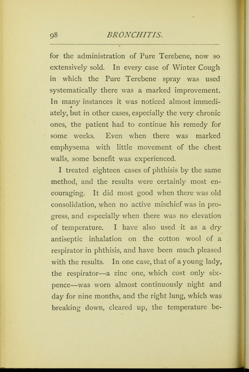 for the administration of Pure Terebene, now so extensively sold. In every case of Winter Cough in which the Pure Terebene spray was used systematically there was a marked improvement. In many instances it was noticed almost immedi- ately, but in other cases, especially the very chronic ones, the patient had to continue his remedy for some weeks. Even when there was marked emphysema with little movement of the chest walls, some benefit was experienced. I treated eighteen cases of phthisis by the same method, and the results were certainly most en- couraging. It did most good when there was old consolidation, when no active mischief was in pro- gress, and especially when there was no elevation of temperature. I have also used it as a dry antiseptic inhalation on the cotton wool of a respirator in phthisis, and have been much pleased with the results. In one case, that of a young lady, the respirator—a zinc one, which cost only six- pence—was worn almost continuously night and day for nine months, and the right lung, which was breaking down, cleared up, the temperature be-
