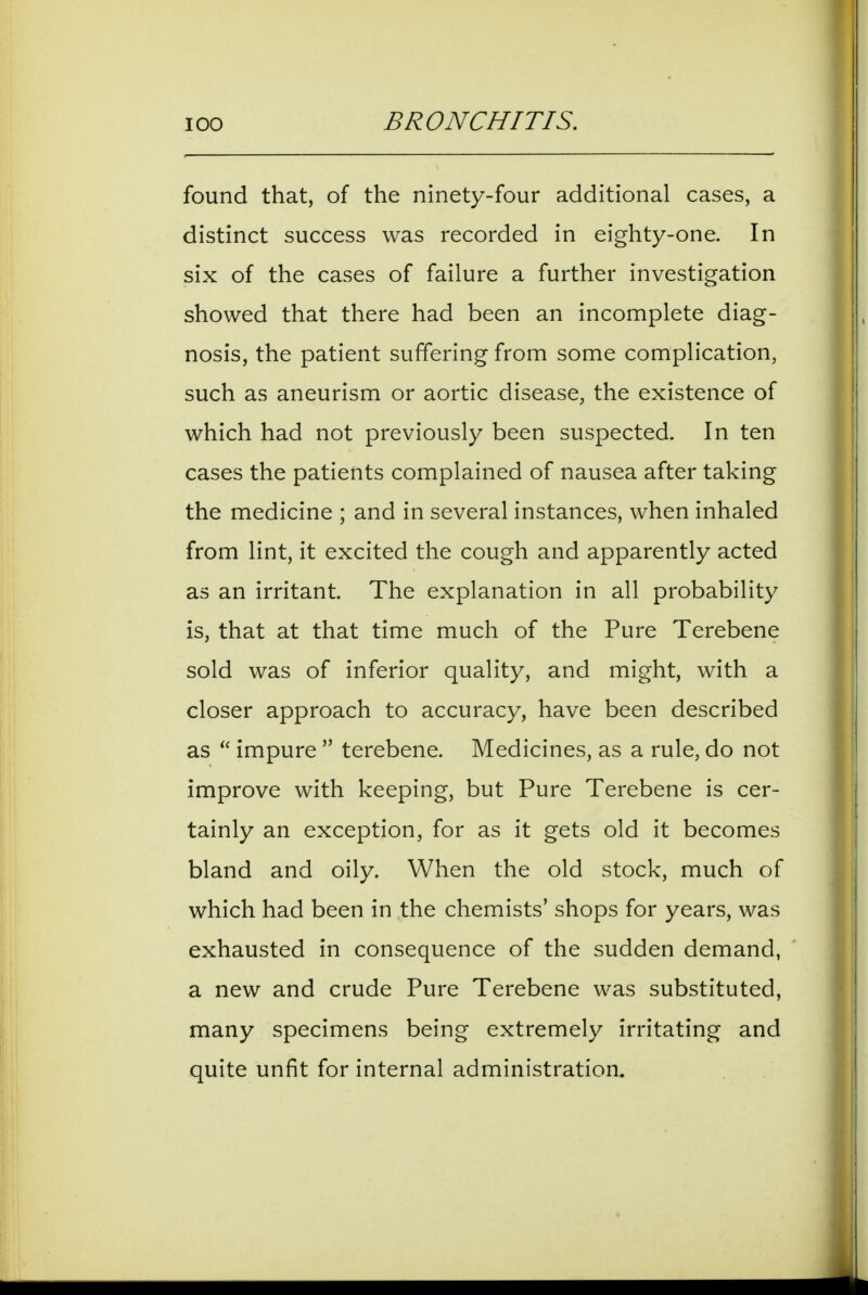 found that, of the ninety-four additional cases, a distinct success was recorded in eighty-one. In six of the cases of failure a further investigation showed that there had been an incomplete diag- nosis, the patient suffering from some complication, such as aneurism or aortic disease, the existence of which had not previously been suspected. In ten cases the patients complained of nausea after taking the medicine ; and in several instances, when inhaled from lint, it excited the cough and apparently acted as an irritant. The explanation in all probability is, that at that time much of the Pure Terebene sold was of inferior quality, and might, with a closer approach to accuracy, have been described as impure terebene. Medicines, as a rule, do not improve with keeping, but Pure Terebene is cer- tainly an exception, for as it gets old it becomes bland and oily. When the old stock, much of which had been in the chemists' shops for years, was exhausted in consequence of the sudden demand, a new and crude Pure Terebene was substituted, many specimens being extremely irritating and quite unfit for internal administration.