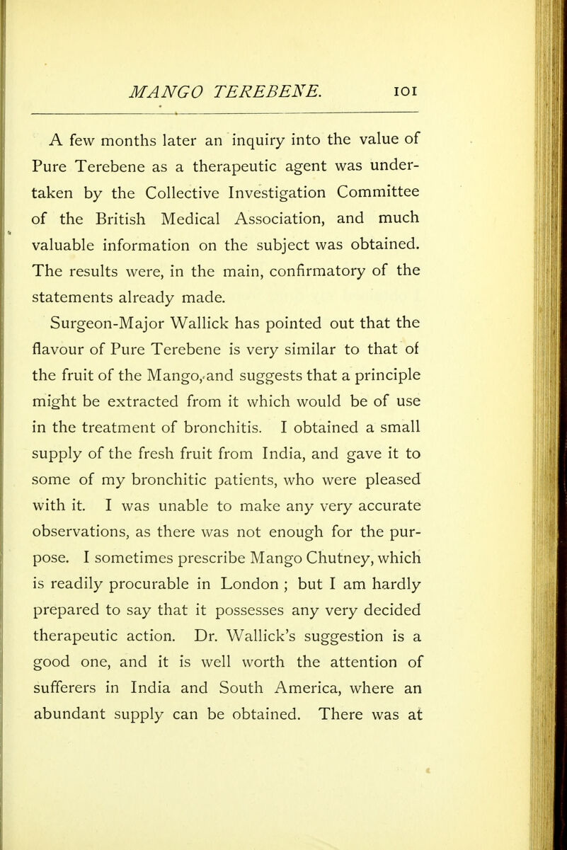MANGO TEREBENE. lOI A few months later an inquiry into the value of Pure Terebene as a therapeutic agent was under- taken by the Collective Investigation Committee of the British Medical Association, and much valuable information on the subject was obtained. The results were, in the main, confirmatory of the statements already made. Surgeon-Major Wallick has pointed out that the flavour of Pure Terebene is very similar to that of the fruit of the Mango,.and suggests that a principle might be extracted from it which would be of use in the treatment of bronchitis. I obtained a small supply of the fresh fruit from India, and gave it to some of my bronchitic patients, who were pleased with it I was unable to make any very accurate observations, as there was not enough for the pur- pose. I sometimes prescribe Mango Chutney, which is readily procurable in London ; but I am hardly prepared to say that it possesses any very decided therapeutic action. Dr. Wallick's suggestion is a good one, and it is well worth the attention of sufferers in India and South America, where an abundant supply can be obtained. There was at