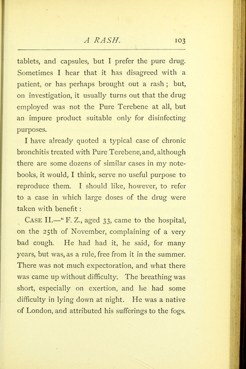 tablets, and capsules, but I prefer the pure drug. Sometimes I hear that it has disagreed with a patient, or has perhaps brought out a rash ; but, on investigation, it usually turns out that the drug employed was not the Pure Terebene at all, but an impure product suitable only for disinfecting purposes. I have already quoted a typical case of chronic bronchitis treated with Pure Terebene, and, although there are some dozens of similar cases in my note- books, it would, I think, serve no useful purpose to reproduce them. I should like, however, to refer to a case in which large doses of the drug were taken with benefit: Case II.— F. Z., aged 33, came to the hospital, on the 25th of November, complaining of a very bad cough. He had had it, he said, for many years, but was, as a rule, free from it in the summer. There was not much expectoration, and what there was came up without difficulty. The breathing was short, especially on exertion, and he had some difficulty in lying down at night. He was a native of London, and attributed his sufferings to the fogs.
