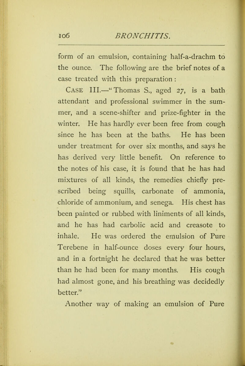 form of an emulsion, containing half-a-drachm to the ounce. The following are the brief notes of a case treated with this preparation : Case III.—Thomas S., aged 27, is a bath attendant and professional swimmer in the sum- mer, and a scene-shifter and prize-fighter in the winter. He has hardly ever been free from cough since he has been at the baths. He has been under treatment for over six months, and says he has derived very little benefit. On reference to the notes of his case, it is found that he has had mixtures of all kinds, the remedies chiefly pre- scribed being squills, carbonate of ammonia, chloride of ammonium, and senega. His chest has been painted or rubbed with liniments of all kinds, and he has had carbolic acid and creasote to inhale. He was ordered the emulsion of Pure Terebene in half-ounce doses every four hours, and in a fortnight he declared that he was better than he had been for many months. His cough had almost gone, and his breathing was decidedly better. Another way of making an emulsion of Pure