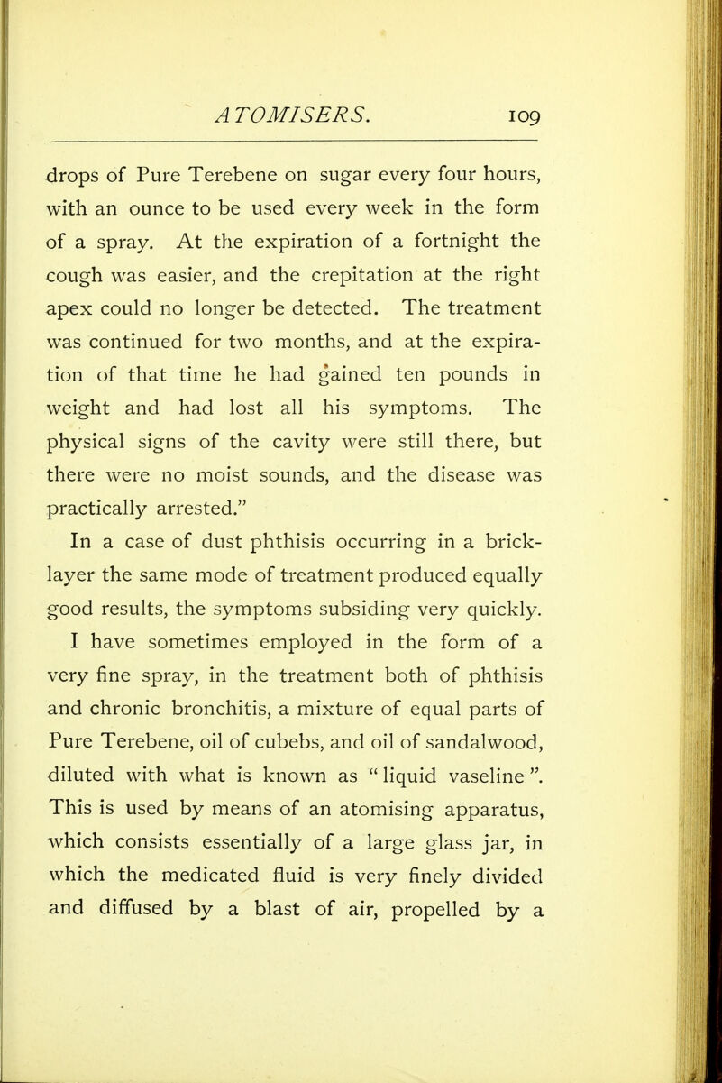 A TOMISERS. log drops of Pure Terebene on sugar every four hours, with an ounce to be used every week in the form of a spray. At the expiration of a fortnight the cough was easier, and the crepitation at the right apex could no longer be detected. The treatment was continued for two months, and at the expira- tion of that time he had gained ten pounds in weight and had lost all his symptoms. The physical signs of the cavity were still there, but there were no moist sounds, and the disease was practically arrested. In a case of dust phthisis occurring in a brick- layer the same mode of treatment produced equally good results, the symptoms subsiding very quickly. I have sometimes employed in the form of a very fine spray, in the treatment both of phthisis and chronic bronchitis, a mixture of equal parts of Pure Terebene, oil of cubebs, and oil of sandalwood, diluted with what is known as  liquid vaseline This is used by means of an atomising apparatus, which consists essentially of a large glass jar, in which the medicated fluid is very finely divided and diffused by a blast of air, propelled by a