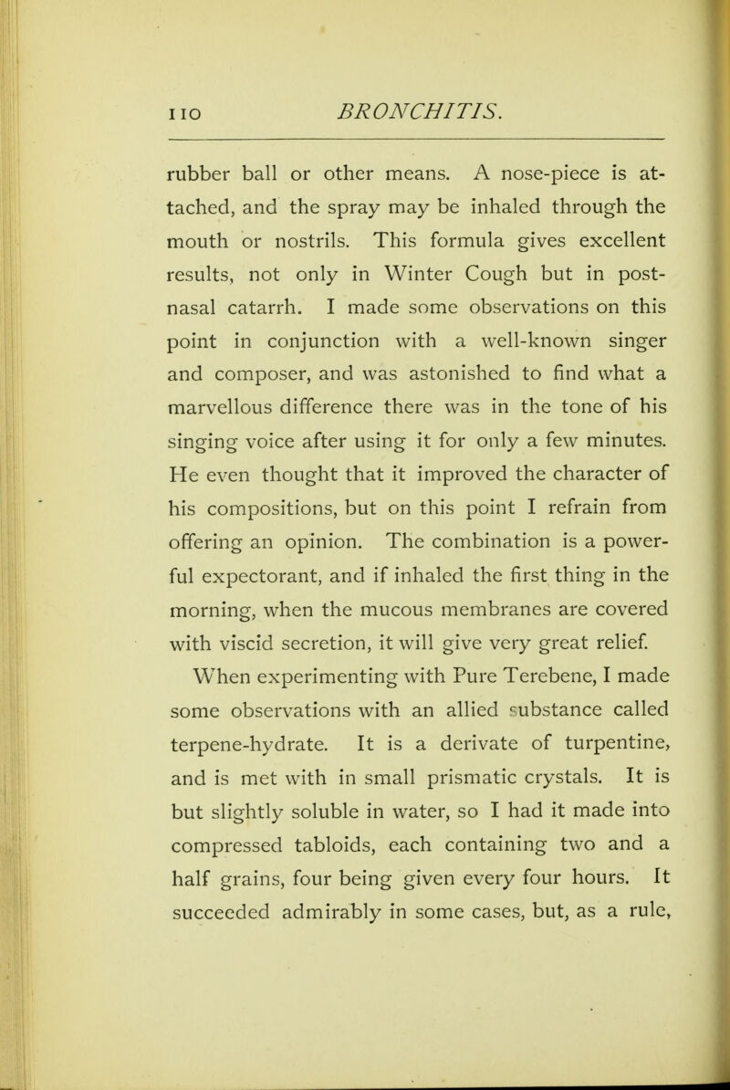 rubber ball or other means. A nose-piece is at- tached, and the spray may be inhaled through the mouth or nostrils. This formula gives excellent results, not only in Winter Cough but in post- nasal catarrh. I made some observations on this point in conjunction with a well-known singer and composer, and was astonished to find what a marvellous difference there was in the tone of his singing voice after using it for only a few minutes. He even thought that it improved the character of his compositions, but on this point I refrain from offering an opinion. The combination is a power- ful expectorant, and if inhaled the first thing in the morning, when the mucous membranes are covered with viscid secretion, it will give very great relief When experimenting with Pure Terebene, I made some observations with an allied 'substance called terpene-hydrate. It is a derivate of turpentine, and is met with in small prismatic crystals. It is but slightly soluble in water, so I had it made into compressed tabloids, each containing two and a half grains, four being given every four hours. It succeeded admirably in some cases, but, as a rule,