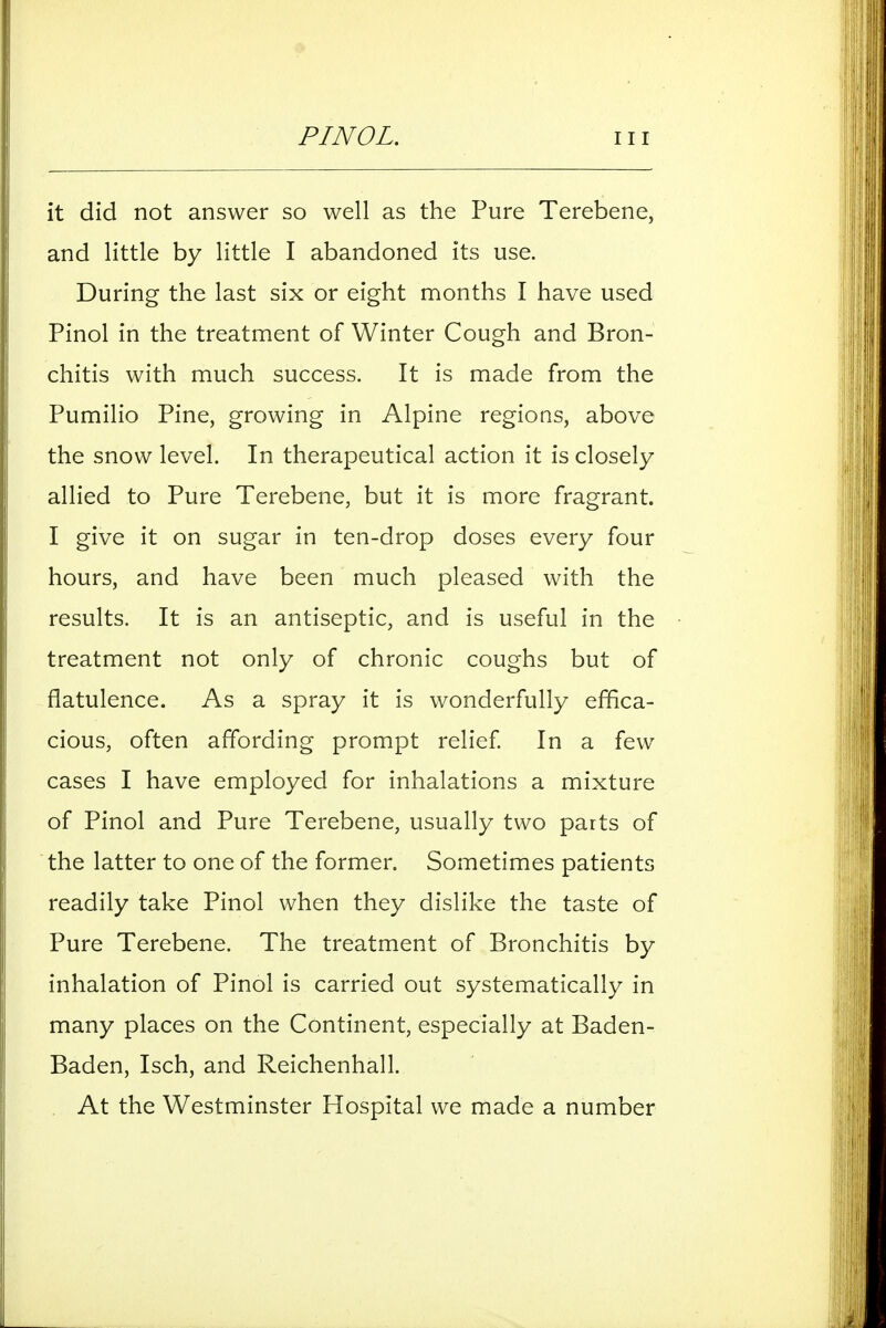 it did not answer so well as the Pure Terebene, and little by little I abandoned its use. During the last six or eight months I have used Pinol in the treatment of Winter Cough and Bron- chitis with much success. It is made from the Pumilio Pine, growing in Alpine regions, above the snow level. In therapeutical action it is closely allied to Pure Terebene, but it is more fragrant. I give it on sugar in ten-drop doses every four hours, and have been much pleased with the results. It is an antiseptic, and is useful in the treatment not only of chronic coughs but of flatulence. As a spray it is wonderfully effica- cious, often affording prompt relief In a few cases I have employed for inhalations a mixture of Pinol and Pure Terebene, usually two parts of the latter to one of the former. Sometimes patients readily take Pinol when they dislike the taste of Pure Terebene. The treatment of Bronchitis by inhalation of Pinol is carried out systematically in many places on the Continent, especially at Baden- Baden, Isch, and Reichenhall. , At the Westminster Hospital we made a number