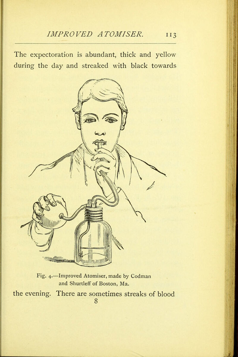 The expectoration is abundant, thick and yellow during the day and streaked with black towards Fig. 4.—Improved Atomiser, made by Codman and Shurtleff of Boston, Ma. the evening. There are sometimes streaks of blood 8
