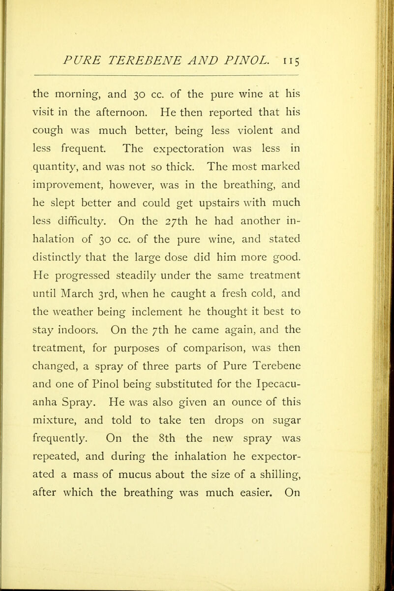 the morning, and 30 cc. of the pure wine at his visit in the afternoon. He then reported that his cough was much better, being less violent and less frequent. The expectoration was less in quantity, and was not so thick. The most marked improvement, however, was in the breathing, and he slept better and could get upstairs with much less difficulty. On the 27th he had another in- halation of 30 cc. of the pure wine, and stated distinctly that the large dose did him more good. He progressed steadily under the same treatment until March 3rd, when he caught a fresh cold, and the weather being inclement he thought it best to stay indoors. On the 7th he came again, and the treatment, for purposes of comparison, was then changed, a spray of three parts of Pure Terebene and one of Pinol being substituted for the Ipecacu- anha Spray. He was also given an ounce of this mixture, and told to take ten drops on sugar frequently. On the 8th the new spray was repeated, and during the inhalation he expector- ated a mass of mucus about the size of a shilling, after which the breathing was much easier. On