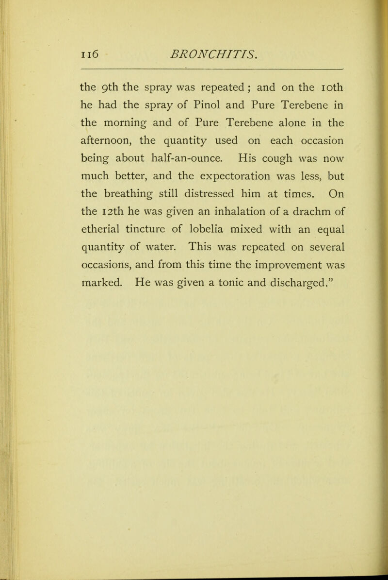 the 9th the spray was repeated ; and on the loth he had the spray of Pinol and Pure Terebene in the morning and of Pure Terebene alone in the afternoon, the quantity used on each occasion being about half-an-ounce. His cough was now much better, and the expectoration was less, but the breathing still distressed him at times. On the 12th he was given an inhalation of a drachm of etherial tincture of lobelia mixed with an equal quantity of water. This was repeated on several occasions, and from this time the improvement was marked. He was given a tonic and discharged.