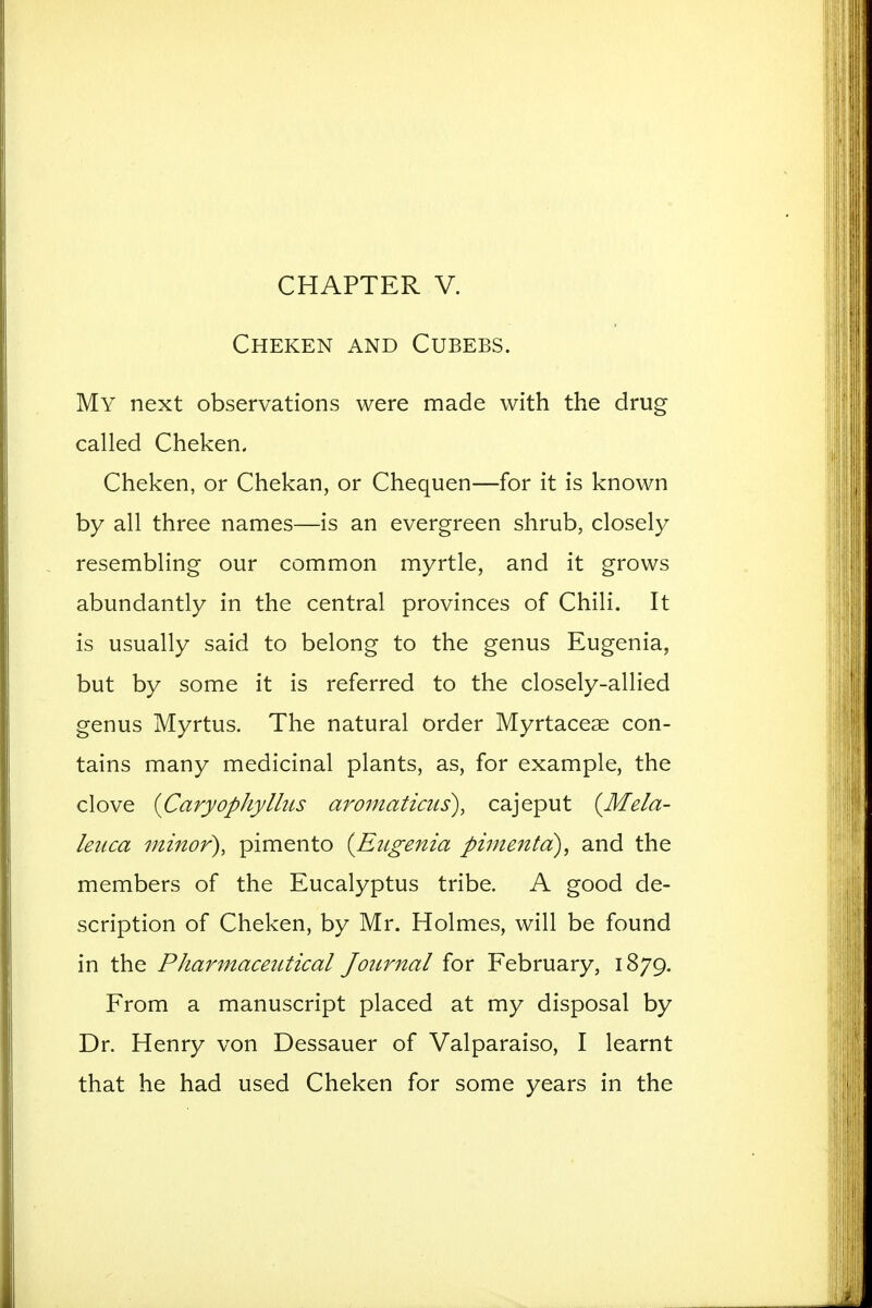 CHAPTER V. Cheken and Cubebs. My next observations were made with the drug called Cheken. Cheken, or Chekan, or Chequen—for it is known by all three names—is an evergreen shrub, closely resembling our common myrtle, and it grows abundantly in the central provinces of Chili. It is usually said to belong to the genus Eugenia, but by some it is referred to the closely-allied genus Myrtus. The natural order Myrtacese con- tains many medicinal plants, as, for example, the clove iCaryophyllus aroniaticus), cajeput {Mela- leuca minor), pimento {Eugenia pinientd), and the members of the Eucalyptus tribe. A good de- scription of Cheken, by Mr. Holmes, will be found in the Pharmaceittical Journal for February, 1879. From a manuscript placed at my disposal by Dr. Henry von Dessauer of Valparaiso, I learnt that he had used Cheken for some years in the