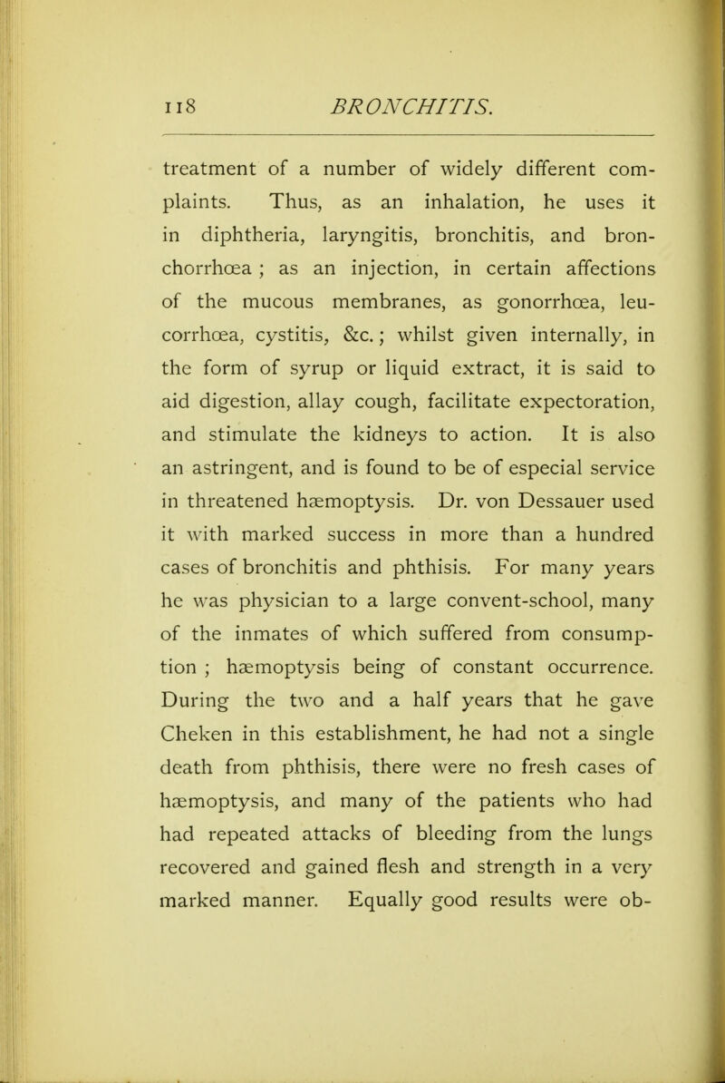 treatment of a number of widely different com- plaints. Thus, as an inhalation, he uses it in diphtheria, laryngitis, bronchitis, and bron- chorrhcea ; as an injection, in certain affections of the mucous membranes, as gonorrhoea, leu- corrhoea, cystitis, &c.; whilst given internally, in the form of syrup or liquid extract, it is said to aid digestion, allay cough, facilitate expectoration, and stimulate the kidneys to action. It is also an astringent, and is found to be of especial service in threatened haemoptysis. Dr. von Dessauer used it with marked success in more than a hundred cases of bronchitis and phthisis. For many years he was physician to a large convent-school, many of the inmates of which suffered from consump- tion ; haemoptysis being of constant occurrence. During the two and a half years that he gave Cheken in this establishment, he had not a single death from phthisis, there were no fresh cases of haemoptysis, and many of the patients who had had repeated attacks of bleeding from the lungs recovered and gained flesh and strength in a very marked manner. Equally good results were ob-
