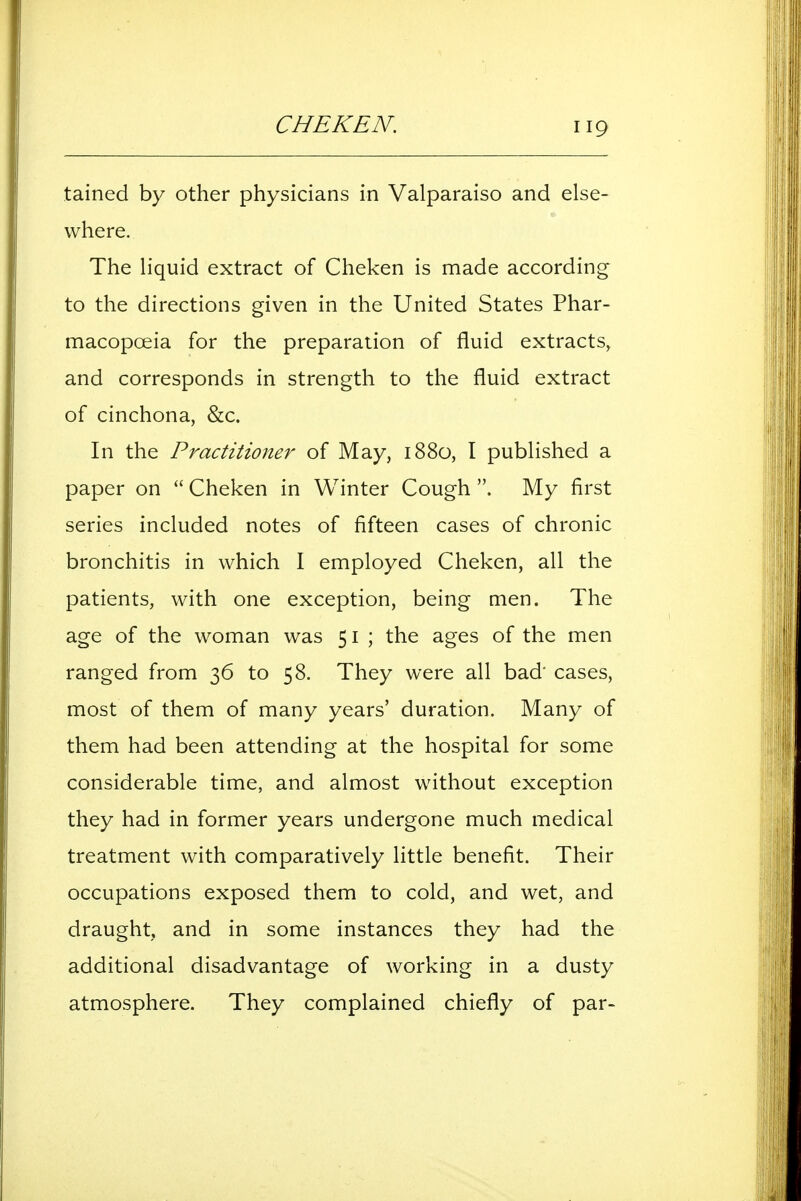 CHEKEN. iig tained by other physicians in Valparaiso and else- where. The liquid extract of Cheken is made according to the directions given in the United States Phar- macopoeia for the preparation of fluid extracts, and corresponds in strength to the fluid extract of cinchona, &c. In the Practitioner of May, 1880, I published a paper on  Cheken in Winter Cough . My first series included notes of fifteen cases of chronic bronchitis in which I employed Cheken, all the patients, with one exception, being men. The age of the woman was 51 ; the ages of the men ranged from 36 to 58. They were all bad' cases, most of them of many years' duration. Many of them had been attending at the hospital for some considerable time, and almost without exception they had in former years undergone much medical treatment with comparatively little benefit. Their occupations exposed them to cold, and wet, and draught, and in some instances they had the additional disadvantage of working in a dusty atmosphere. They complained chiefly of par-