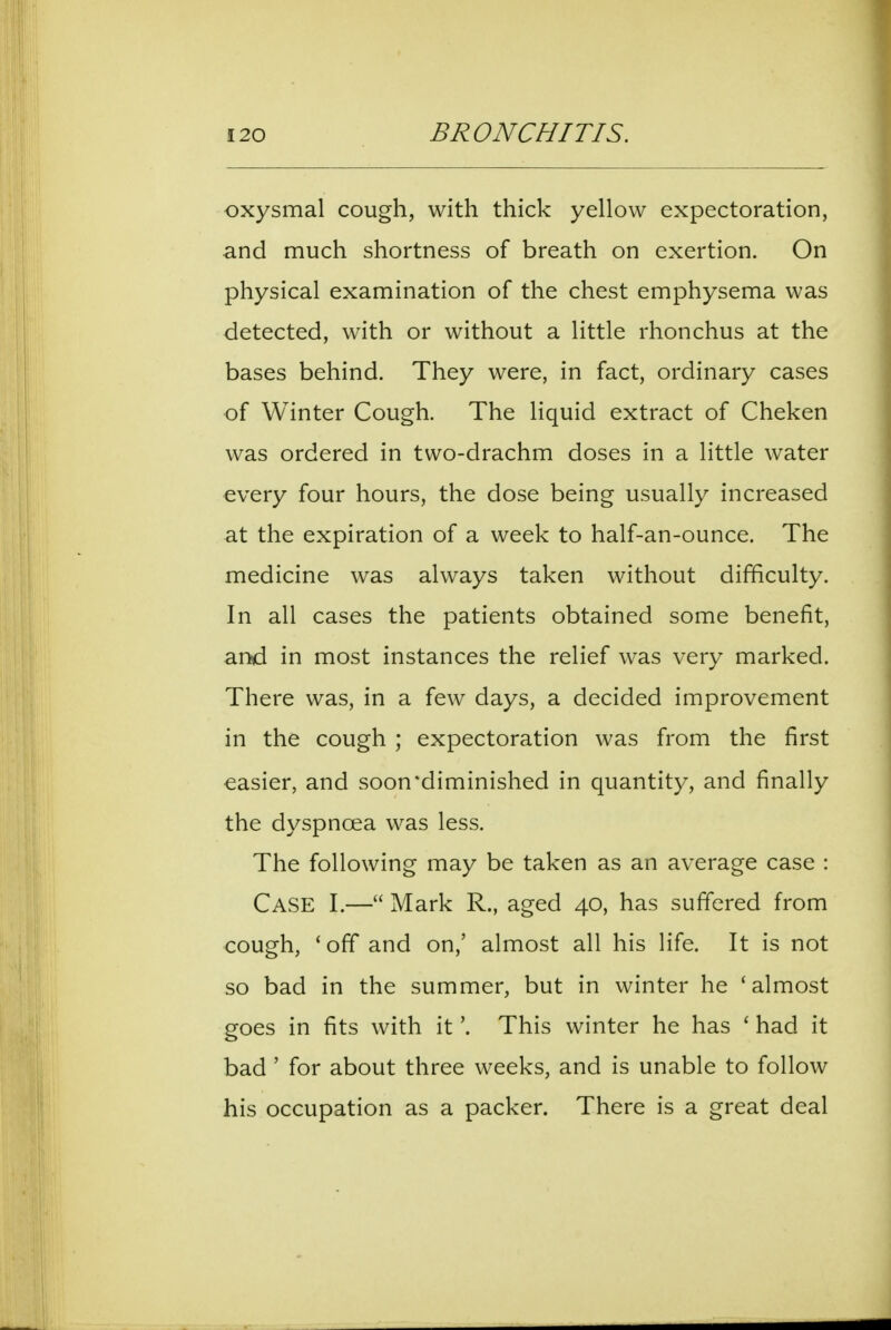 oxysmal cough, with thick yellow expectoration, and much shortness of breath on exertion. On physical examination of the chest emphysema was detected, with or without a little rhonchus at the bases behind. They were, in fact, ordinary cases of Winter Cough. The liquid extract of Cheken was ordered in two-drachm doses in a little water every four hours, the dose being usually increased at the expiration of a week to half-an-ounce. The medicine was always taken without difficulty. In all cases the patients obtained some benefit, and in most instances the relief was very marked. There was, in a few days, a decided improvement in the cough ; expectoration was from the first easier, and soon*diminished in quantity, and finally the dyspnoea was less. The following may be taken as an average case : Case I.— Mark R., aged 40, has suffered from cough, 'off and on,' almost all his Hfe. It is not so bad in the summer, but in winter he 'almost goes in fits with it'. This winter he has ' had it bad' for about three weeks, and is unable to follow his occupation as a packer. There is a great deal