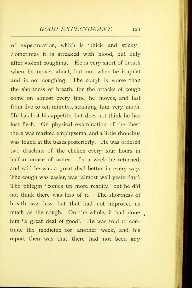 of expectoration, which is ' thick and sticky Sometimes it is streaked with blood, but only after violent coughing. He is very short of breath when he moves about, but not when he is quiet and is not coughing. The cough is worse than the shortness of breath, for the attacks of cough come on almost every time he moves, and last from five to ten minutes, straining him very much. He has lost his appetite, but does not think he has lost flesh. On physical examination of the chest there was marked emphysema, and a little rhonchus was found at the bases posteriorly. He was ordered two drachms of the cheken every four hours in half-an-ounce of water. In a week he returned, and said he was a great deal better in every way. The cough was easier, was 'almost well yesterday'. The phlegm 'comes up more readily,' but he did not think there was less of it. The shortness of breath was less, but that had not improved as much as the cough. On the whole, it had done ^ him 'a great deal of good'. He was told to con- tinue the medicine for another week, and his report then was that there had not been any