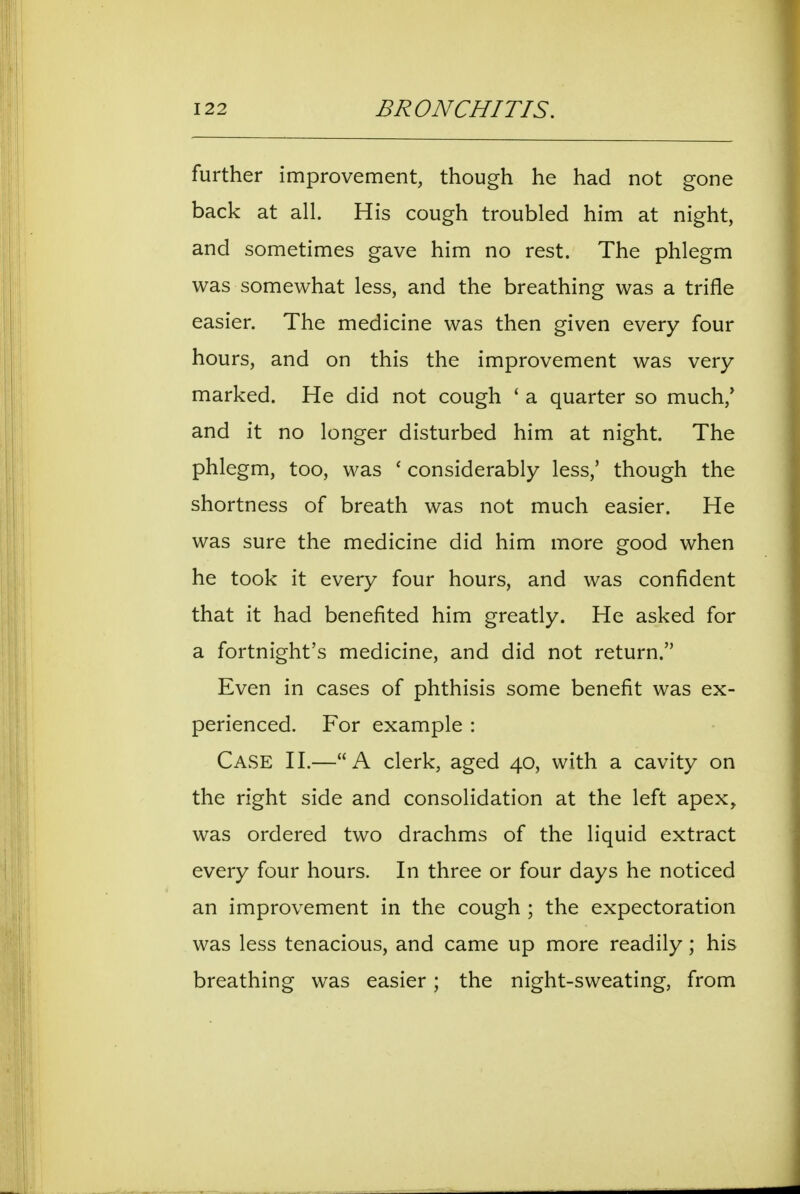 further improvement, though he had not gone back at all. His cough troubled him at night, and sometimes gave him no rest. The phlegm was somewhat less, and the breathing was a trifle easier. The medicine was then given every four hours, and on this the improvement was very marked. He did not cough ' a quarter so much,' and it no longer disturbed him at night. The phlegm, too, was ' considerably less,' though the shortness of breath was not much easier. He was sure the medicine did him more good when he took it every four hours, and was confident that it had benefited him greatly. He asked for a fortnight's medicine, and did not return. Even in cases of phthisis some benefit was ex- perienced. For example : Case H.—A clerk, aged 40, with a cavity on the right side and consolidation at the left apex, was ordered two drachms of the liquid extract every four hours. In three or four days he noticed an improvement in the cough ; the expectoration was less tenacious, and came up more readily; his breathing was easier; the night-sweating, from